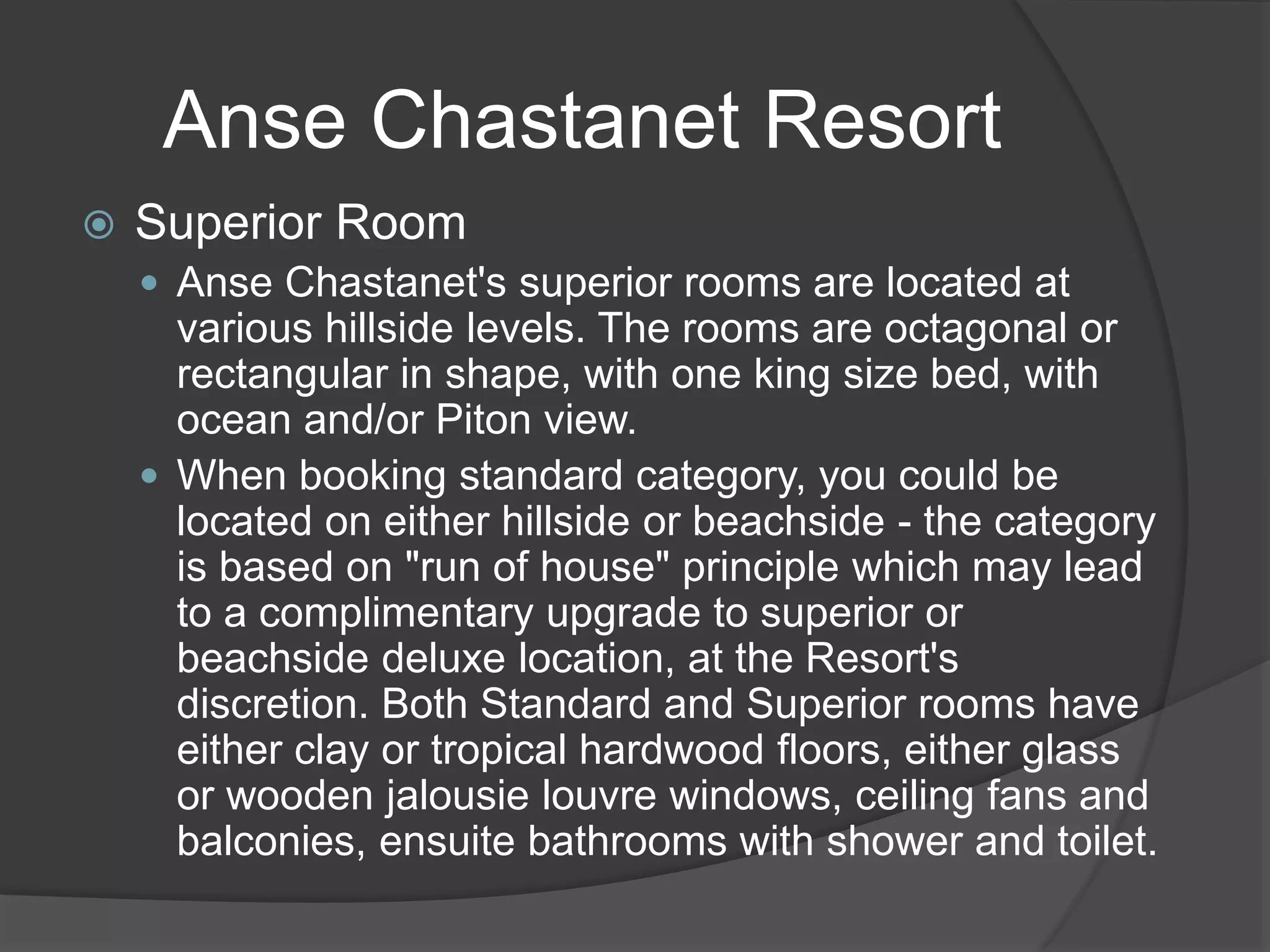 Anse Chastanet Resort
 Superior Room
 Anse Chastanet's superior rooms are located at
various hillside levels. The rooms are octagonal or
rectangular in shape, with one king size bed, with
ocean and/or Piton view.
 When booking standard category, you could be
located on either hillside or beachside - the category
is based on "run of house" principle which may lead
to a complimentary upgrade to superior or
beachside deluxe location, at the Resort's
discretion. Both Standard and Superior rooms have
either clay or tropical hardwood floors, either glass
or wooden jalousie louvre windows, ceiling fans and
balconies, ensuite bathrooms with shower and toilet.
 