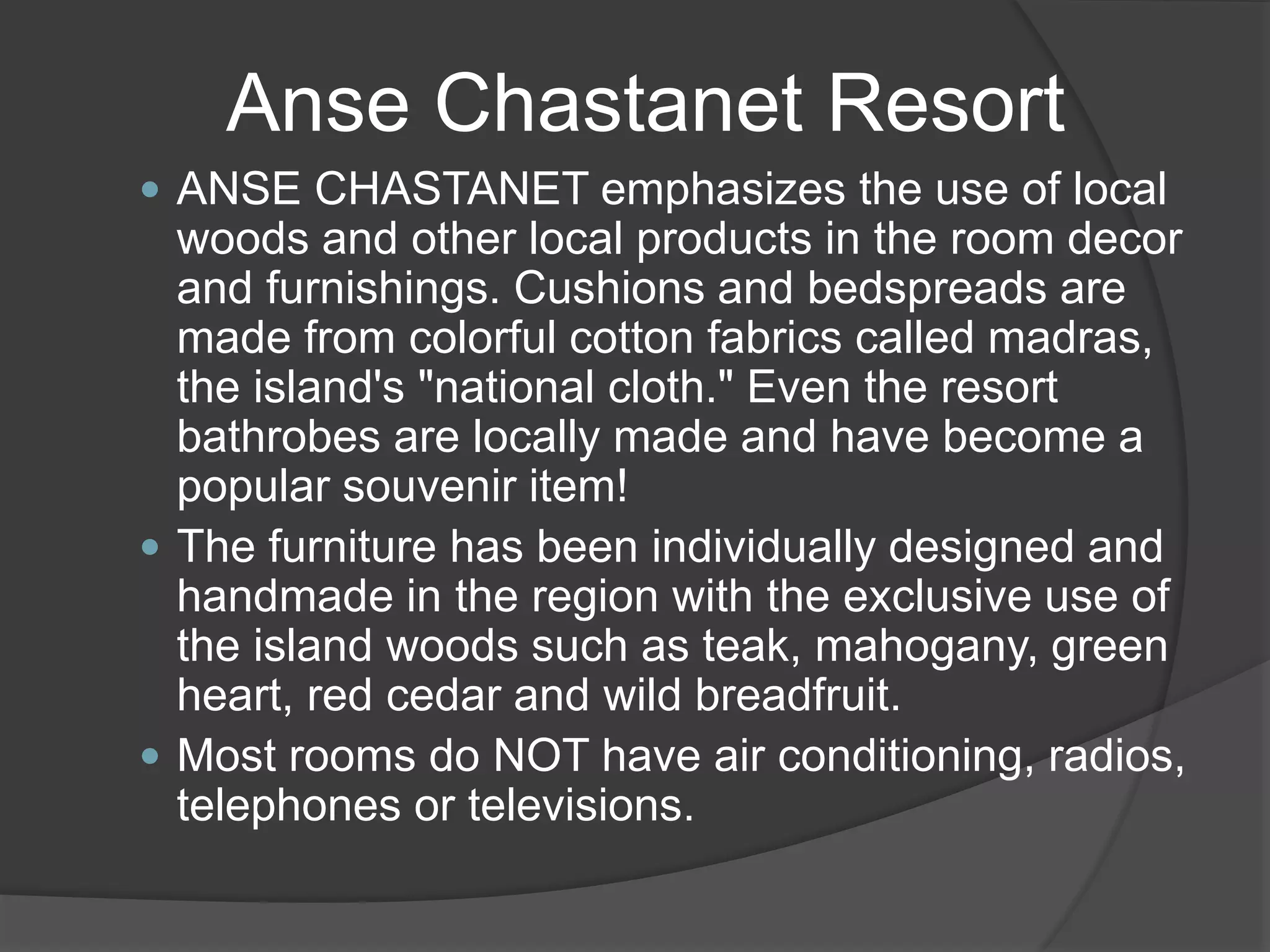  ANSE CHASTANET emphasizes the use of local
woods and other local products in the room decor
and furnishings. Cushions and bedspreads are
made from colorful cotton fabrics called madras,
the island's "national cloth." Even the resort
bathrobes are locally made and have become a
popular souvenir item!
 The furniture has been individually designed and
handmade in the region with the exclusive use of
the island woods such as teak, mahogany, green
heart, red cedar and wild breadfruit.
 Most rooms do NOT have air conditioning, radios,
telephones or televisions.
Anse Chastanet Resort
 