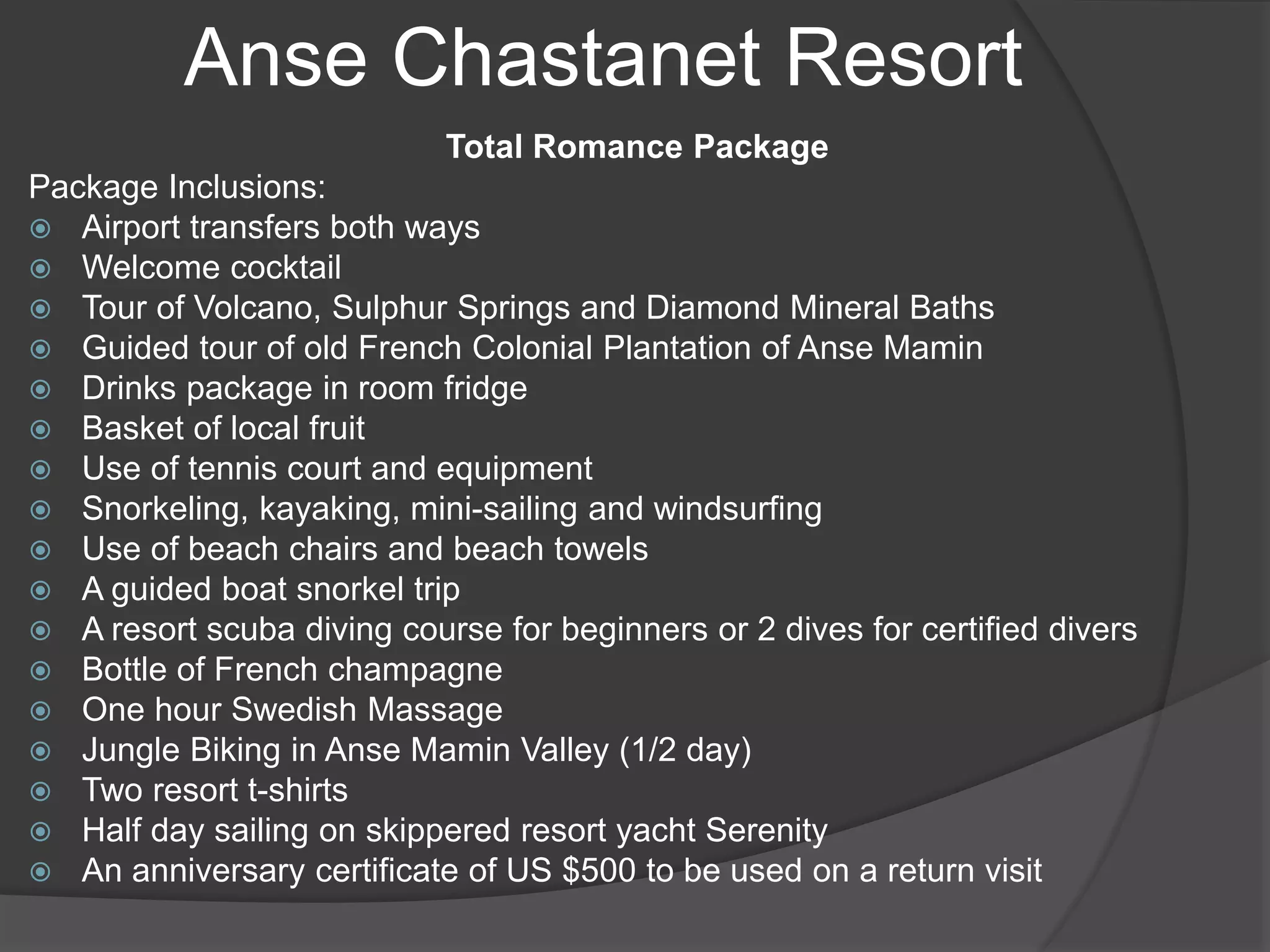 Anse Chastanet Resort
Total Romance Package
Package Inclusions:
 Airport transfers both ways
 Welcome cocktail
 Tour of Volcano, Sulphur Springs and Diamond Mineral Baths
 Guided tour of old French Colonial Plantation of Anse Mamin
 Drinks package in room fridge
 Basket of local fruit
 Use of tennis court and equipment
 Snorkeling, kayaking, mini-sailing and windsurfing
 Use of beach chairs and beach towels
 A guided boat snorkel trip
 A resort scuba diving course for beginners or 2 dives for certified divers
 Bottle of French champagne
 One hour Swedish Massage
 Jungle Biking in Anse Mamin Valley (1/2 day)
 Two resort t-shirts
 Half day sailing on skippered resort yacht Serenity
 An anniversary certificate of US $500 to be used on a return visit
 