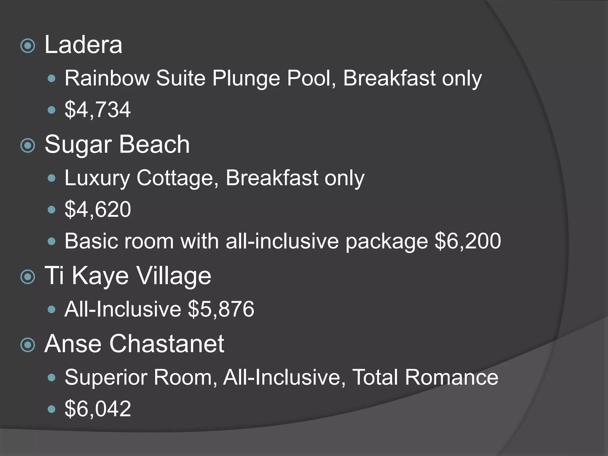  Ladera
 Rainbow Suite Plunge Pool, Breakfast only
 $4,734
 Sugar Beach
 Luxury Cottage, Breakfast only
 $4,620
 Basic room with all-inclusive package $6,200
 Ti Kaye Village
 All-Inclusive $5,876
 Anse Chastanet
 Superior Room, All-Inclusive, Total Romance
 $6,042
 