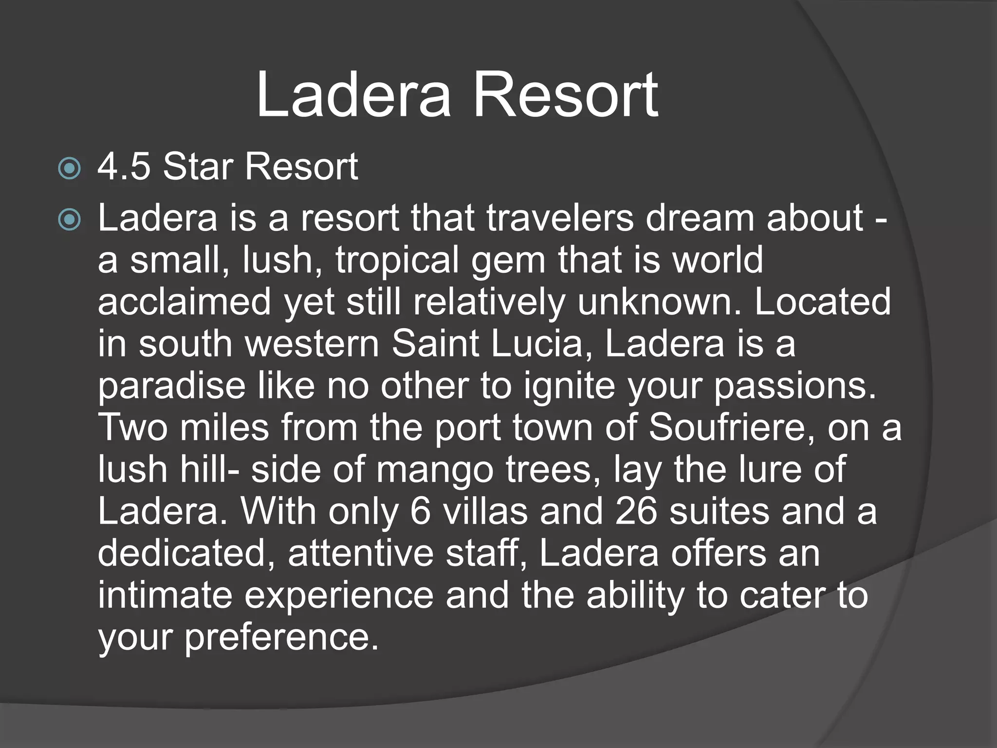  4.5 Star Resort
 Ladera is a resort that travelers dream about -
a small, lush, tropical gem that is world
acclaimed yet still relatively unknown. Located
in south western Saint Lucia, Ladera is a
paradise like no other to ignite your passions.
Two miles from the port town of Soufriere, on a
lush hill- side of mango trees, lay the lure of
Ladera. With only 6 villas and 26 suites and a
dedicated, attentive staff, Ladera offers an
intimate experience and the ability to cater to
your preference.
Ladera Resort
 