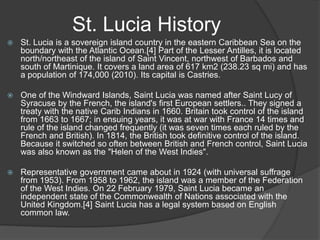 St. Lucia History
 St. Lucia is a sovereign island country in the eastern Caribbean Sea on the
boundary with the Atlantic Ocean.[4] Part of the Lesser Antilles, it is located
north/northeast of the island of Saint Vincent, northwest of Barbados and
south of Martinique. It covers a land area of 617 km2 (238.23 sq mi) and has
a population of 174,000 (2010). Its capital is Castries.
 One of the Windward Islands, Saint Lucia was named after Saint Lucy of
Syracuse by the French, the island's first European settlers.. They signed a
treaty with the native Carib Indians in 1660. Britain took control of the island
from 1663 to 1667; in ensuing years, it was at war with France 14 times and
rule of the island changed frequently (it was seven times each ruled by the
French and British). In 1814, the British took definitive control of the island.
Because it switched so often between British and French control, Saint Lucia
was also known as the "Helen of the West Indies".
 Representative government came about in 1924 (with universal suffrage
from 1953). From 1958 to 1962, the island was a member of the Federation
of the West Indies. On 22 February 1979, Saint Lucia became an
independent state of the Commonwealth of Nations associated with the
United Kingdom.[4] Saint Lucia has a legal system based on English
common law.
 