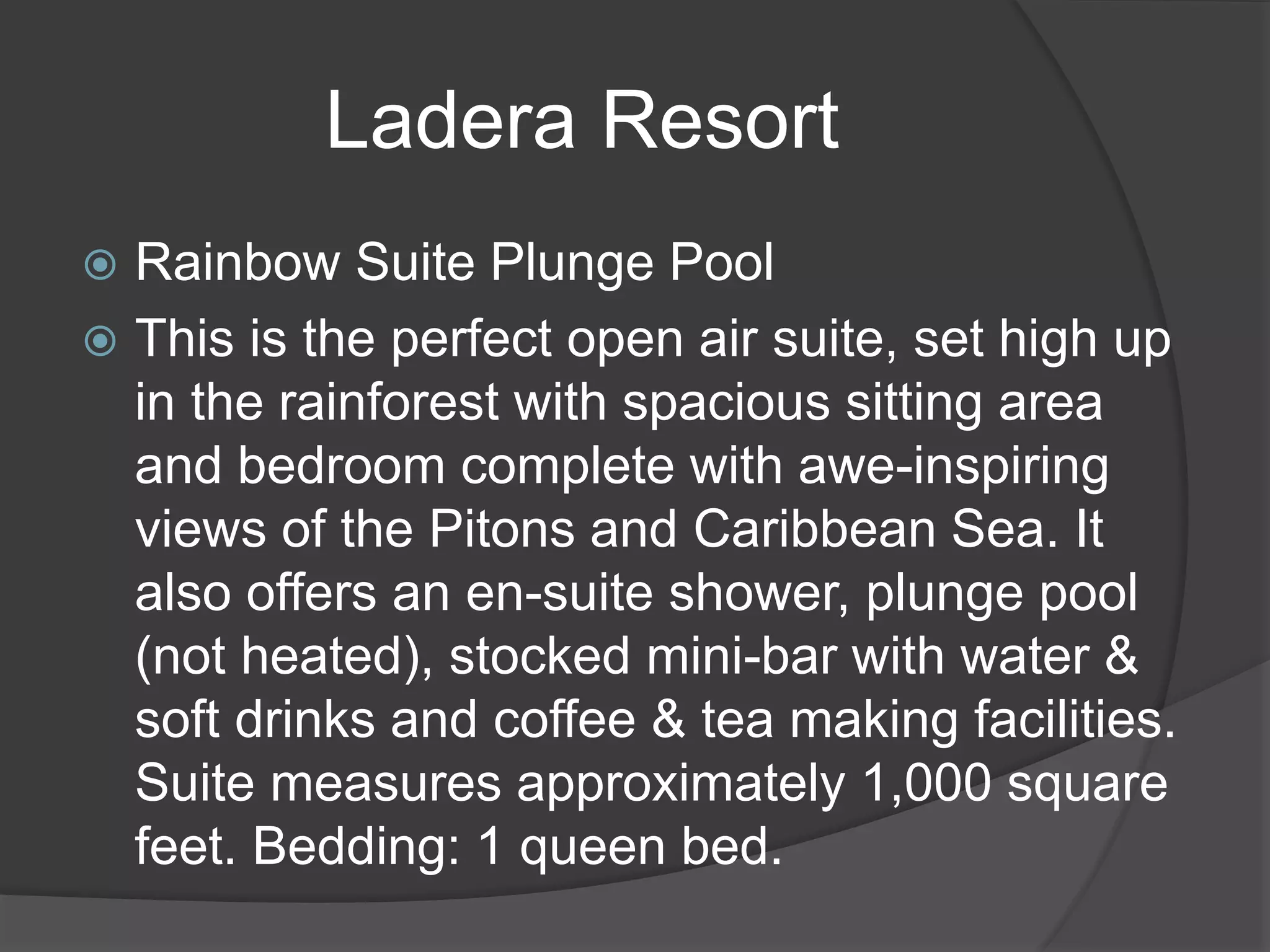 Ladera Resort
 Rainbow Suite Plunge Pool
 This is the perfect open air suite, set high up
in the rainforest with spacious sitting area
and bedroom complete with awe-inspiring
views of the Pitons and Caribbean Sea. It
also offers an en-suite shower, plunge pool
(not heated), stocked mini-bar with water &
soft drinks and coffee & tea making facilities.
Suite measures approximately 1,000 square
feet. Bedding: 1 queen bed.
 