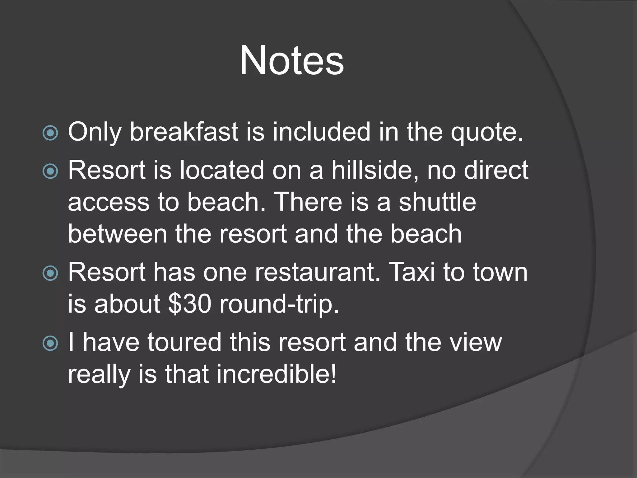  Only breakfast is included in the quote.
 Resort is located on a hillside, no direct
access to beach. There is a shuttle
between the resort and the beach
 Resort has one restaurant. Taxi to town
is about $30 round-trip.
 I have toured this resort and the view
really is that incredible!
Notes
 