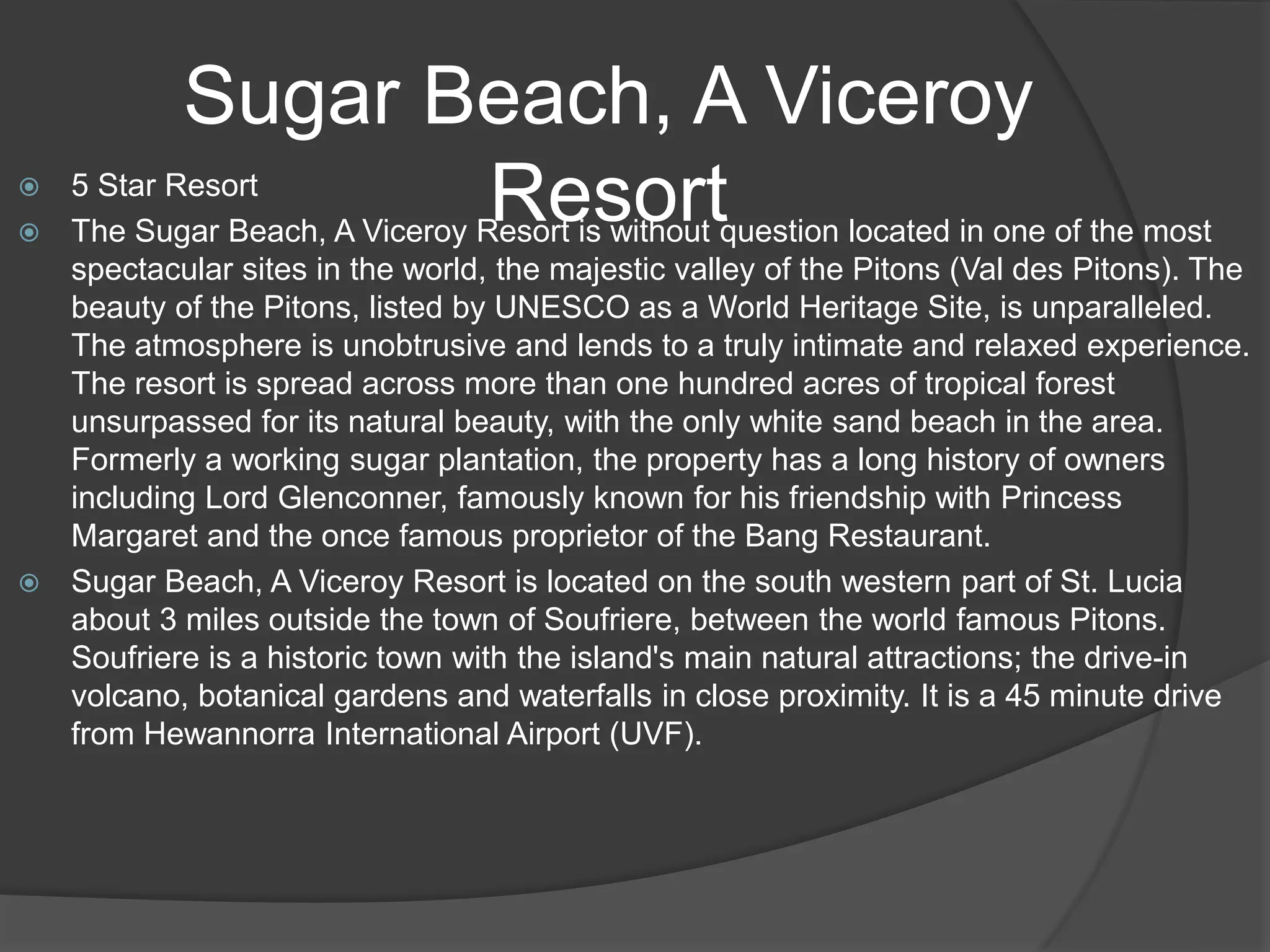 Sugar Beach, A Viceroy
Resort 5 Star Resort
 The Sugar Beach, A Viceroy Resort is without question located in one of the most
spectacular sites in the world, the majestic valley of the Pitons (Val des Pitons). The
beauty of the Pitons, listed by UNESCO as a World Heritage Site, is unparalleled.
The atmosphere is unobtrusive and lends to a truly intimate and relaxed experience.
The resort is spread across more than one hundred acres of tropical forest
unsurpassed for its natural beauty, with the only white sand beach in the area.
Formerly a working sugar plantation, the property has a long history of owners
including Lord Glenconner, famously known for his friendship with Princess
Margaret and the once famous proprietor of the Bang Restaurant.
 Sugar Beach, A Viceroy Resort is located on the south western part of St. Lucia
about 3 miles outside the town of Soufriere, between the world famous Pitons.
Soufriere is a historic town with the island's main natural attractions; the drive-in
volcano, botanical gardens and waterfalls in close proximity. It is a 45 minute drive
from Hewannorra International Airport (UVF).
 