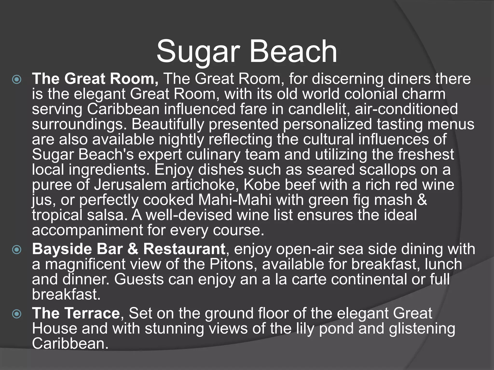 Sugar Beach
 The Great Room, The Great Room, for discerning diners there
is the elegant Great Room, with its old world colonial charm
serving Caribbean influenced fare in candlelit, air-conditioned
surroundings. Beautifully presented personalized tasting menus
are also available nightly reflecting the cultural influences of
Sugar Beach's expert culinary team and utilizing the freshest
local ingredients. Enjoy dishes such as seared scallops on a
puree of Jerusalem artichoke, Kobe beef with a rich red wine
jus, or perfectly cooked Mahi-Mahi with green fig mash &
tropical salsa. A well-devised wine list ensures the ideal
accompaniment for every course.
 Bayside Bar & Restaurant, enjoy open-air sea side dining with
a magnificent view of the Pitons, available for breakfast, lunch
and dinner. Guests can enjoy an a la carte continental or full
breakfast.
 The Terrace, Set on the ground floor of the elegant Great
House and with stunning views of the lily pond and glistening
Caribbean.
 