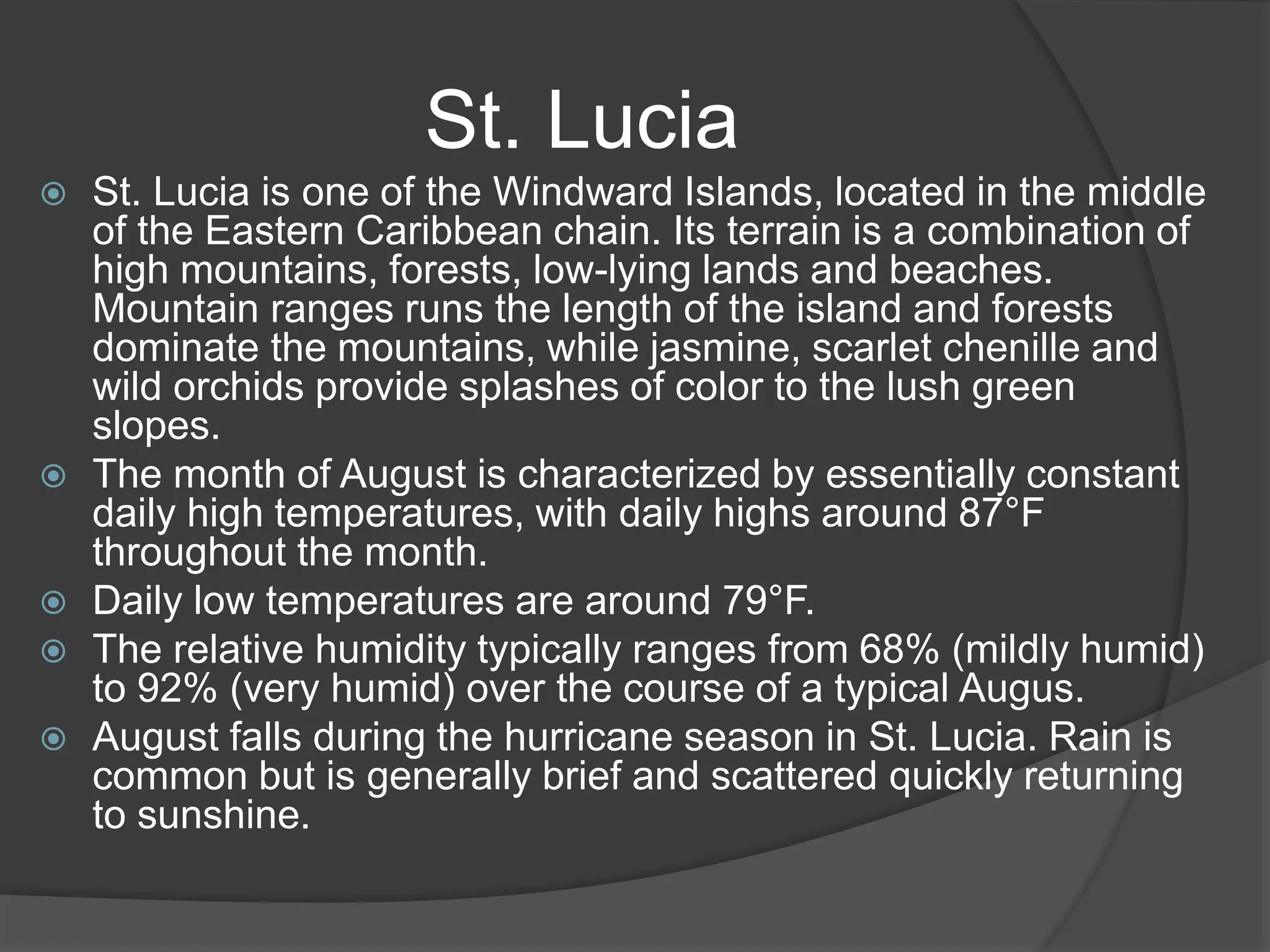  St. Lucia is one of the Windward Islands, located in the middle
of the Eastern Caribbean chain. Its terrain is a combination of
high mountains, forests, low-lying lands and beaches.
Mountain ranges runs the length of the island and forests
dominate the mountains, while jasmine, scarlet chenille and
wild orchids provide splashes of color to the lush green
slopes.
 The month of August is characterized by essentially constant
daily high temperatures, with daily highs around 87°F
throughout the month.
 Daily low temperatures are around 79°F.
 The relative humidity typically ranges from 68% (mildly humid)
to 92% (very humid) over the course of a typical Augus.
 August falls during the hurricane season in St. Lucia. Rain is
common but is generally brief and scattered quickly returning
to sunshine.
St. Lucia
 