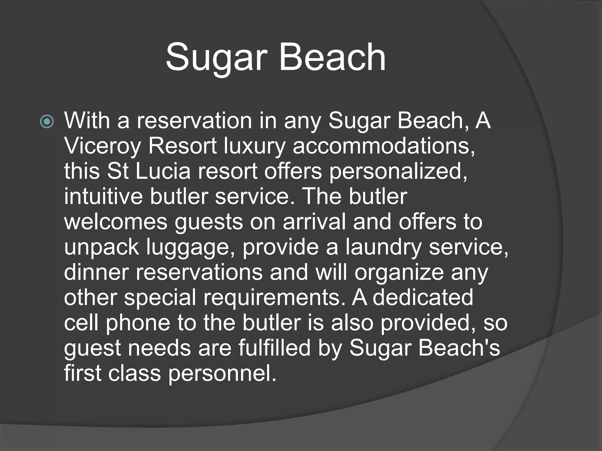 Sugar Beach
 With a reservation in any Sugar Beach, A
Viceroy Resort luxury accommodations,
this St Lucia resort offers personalized,
intuitive butler service. The butler
welcomes guests on arrival and offers to
unpack luggage, provide a laundry service,
dinner reservations and will organize any
other special requirements. A dedicated
cell phone to the butler is also provided, so
guest needs are fulfilled by Sugar Beach's
first class personnel.
 