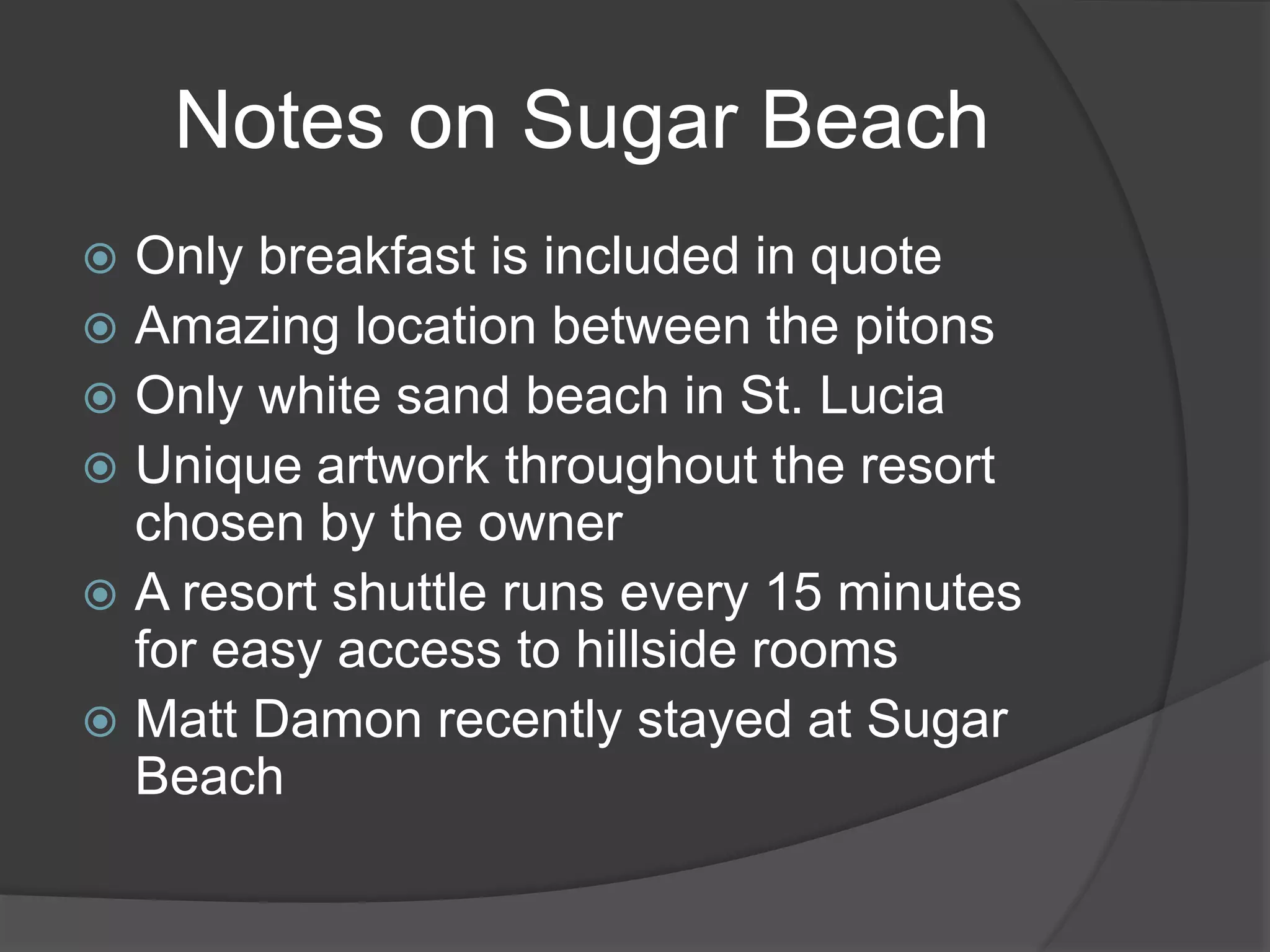 Notes on Sugar Beach
 Only breakfast is included in quote
 Amazing location between the pitons
 Only white sand beach in St. Lucia
 Unique artwork throughout the resort
chosen by the owner
 A resort shuttle runs every 15 minutes
for easy access to hillside rooms
 Matt Damon recently stayed at Sugar
Beach
 