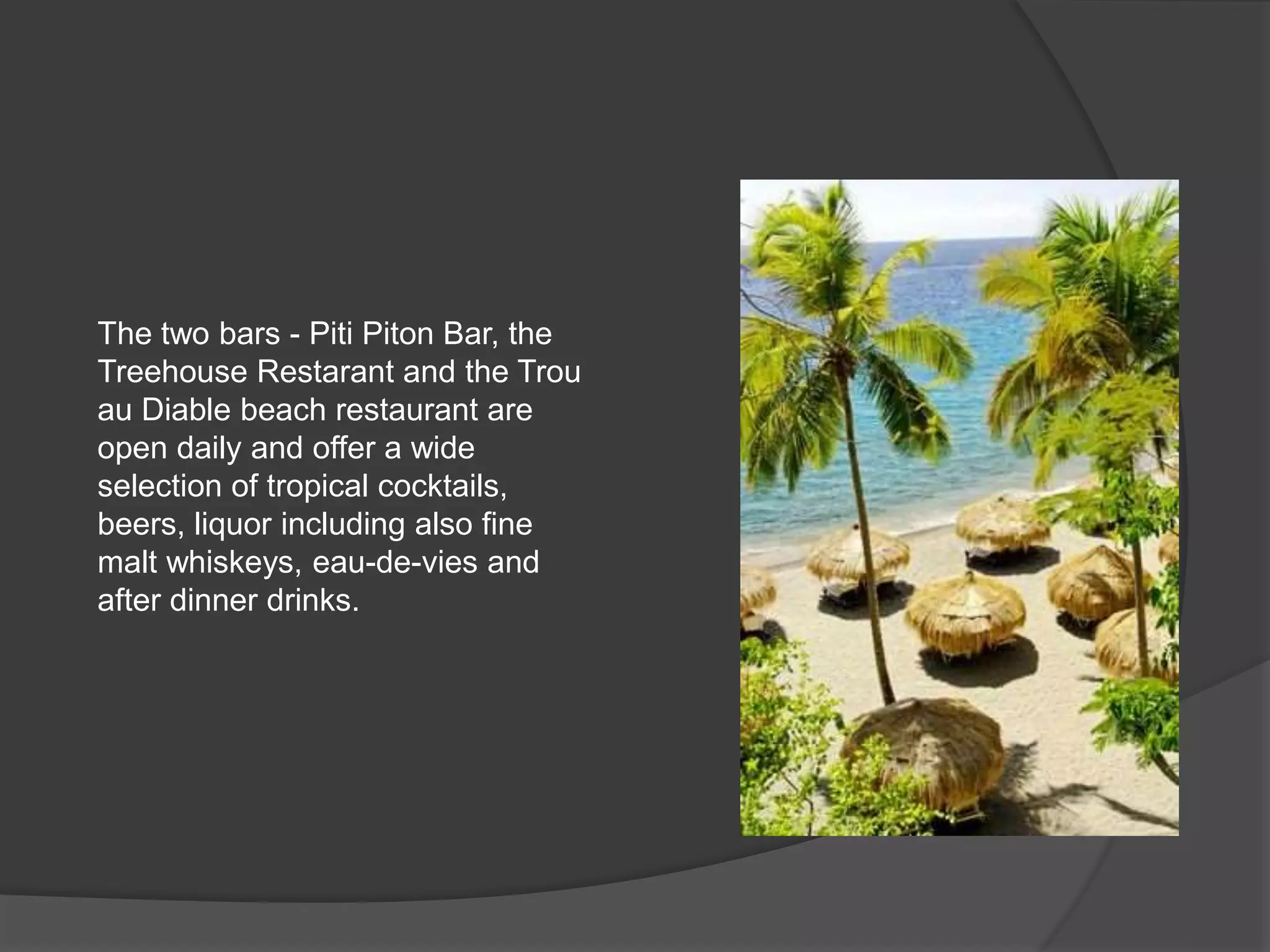 The two bars - Piti Piton Bar, the
Treehouse Restarant and the Trou
au Diable beach restaurant are
open daily and offer a wide
selection of tropical cocktails,
beers, liquor including also fine
malt whiskeys, eau-de-vies and
after dinner drinks.
 