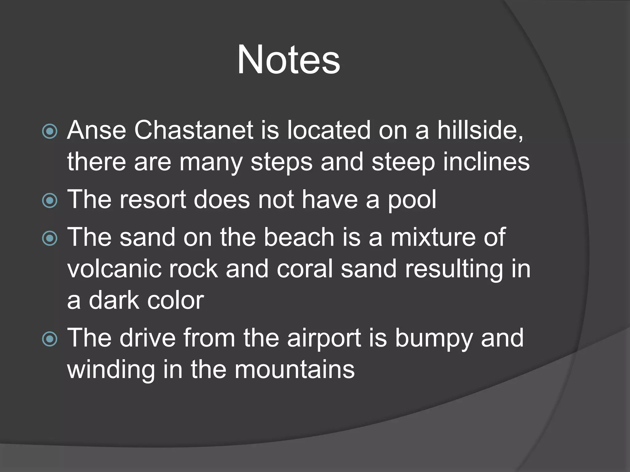  Anse Chastanet is located on a hillside,
there are many steps and steep inclines
 The resort does not have a pool
 The sand on the beach is a mixture of
volcanic rock and coral sand resulting in
a dark color
 The drive from the airport is bumpy and
winding in the mountains
Notes
 