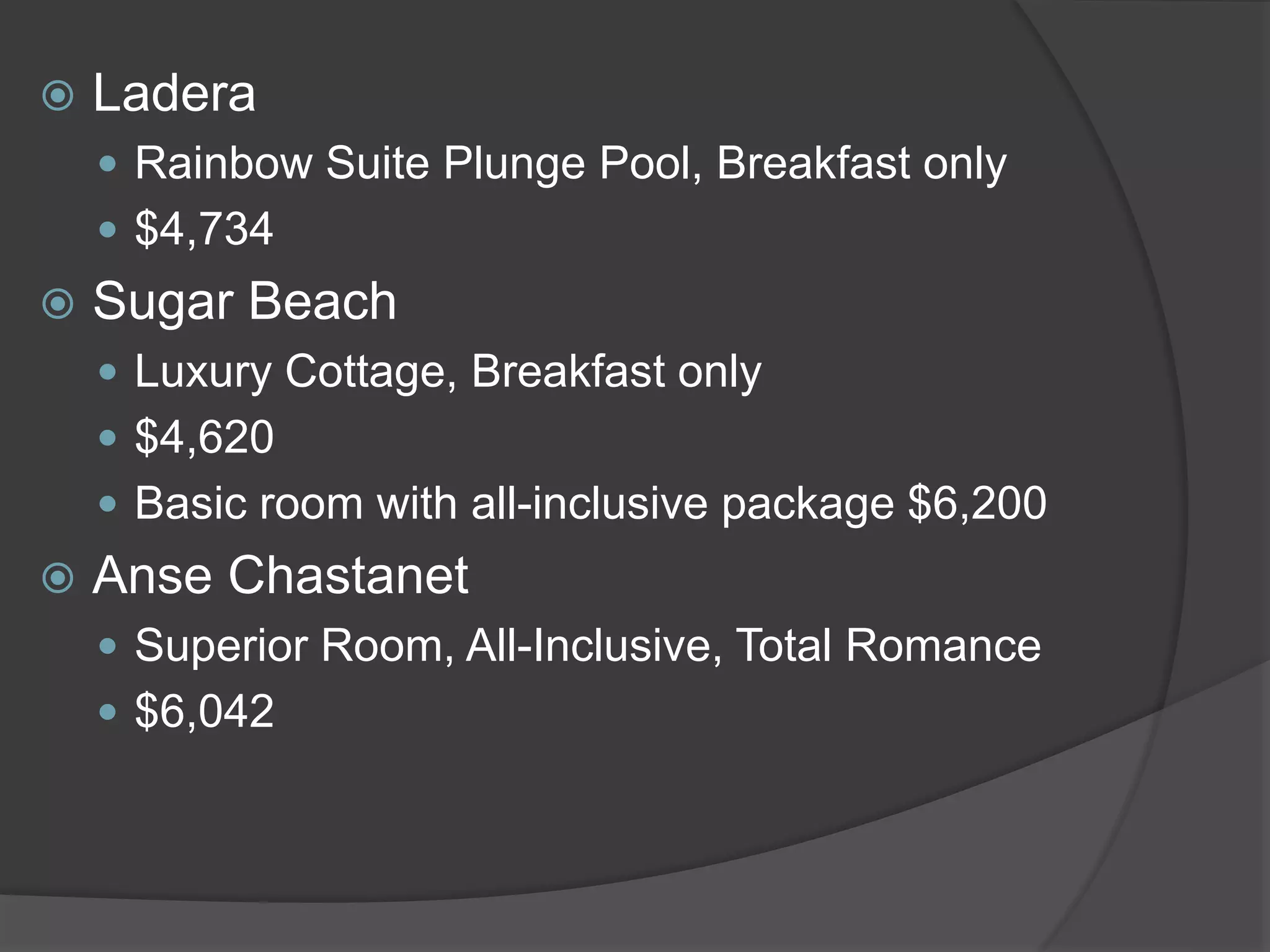  Ladera
 Rainbow Suite Plunge Pool, Breakfast only
 $4,734
 Sugar Beach
 Luxury Cottage, Breakfast only
 $4,620
 Basic room with all-inclusive package $6,200
 Anse Chastanet
 Superior Room, All-Inclusive, Total Romance
 $6,042
 
