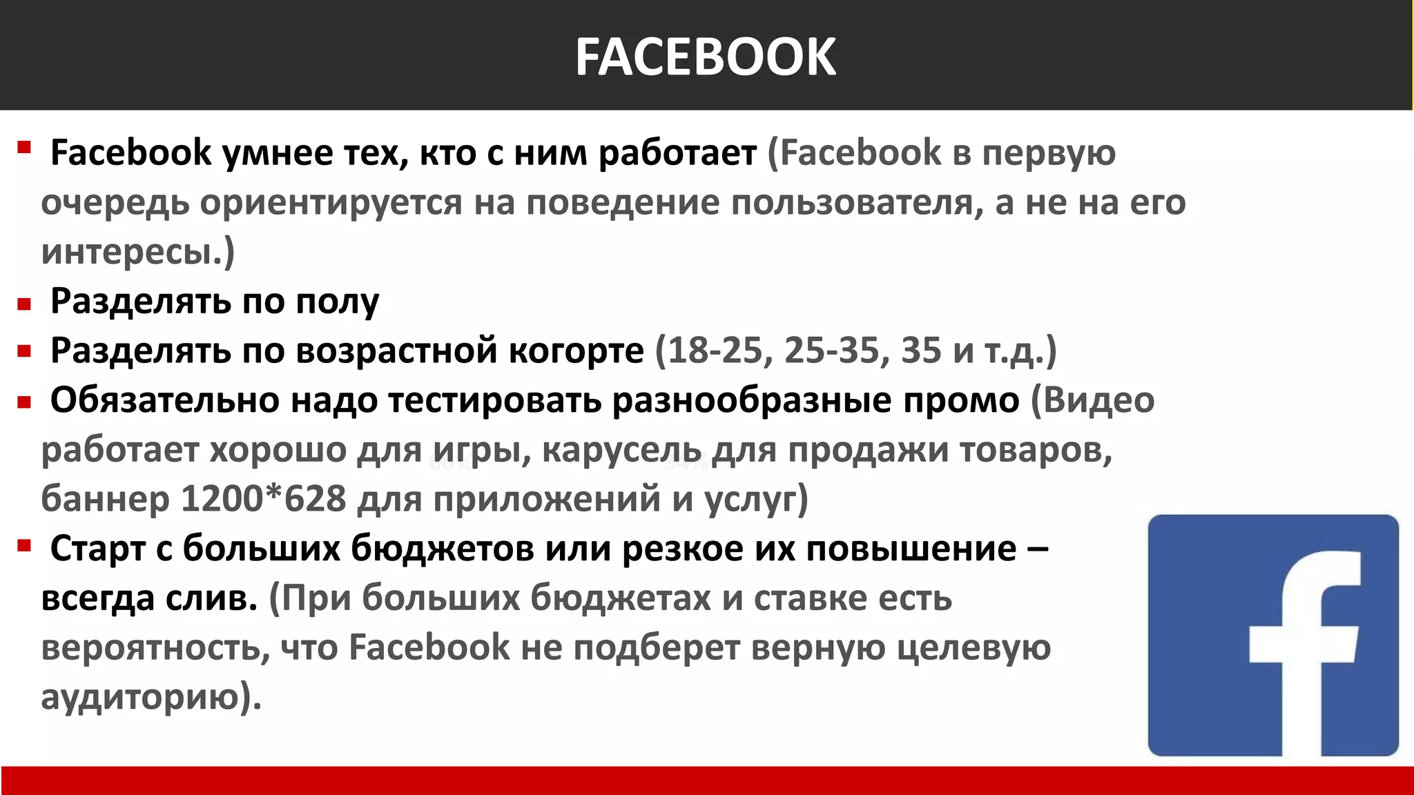 Общемировые показатели
Non-Suspect
66% 34%
At Risk of Fraud
FACEBOOK
Facebook умнее тех, кто с ним работает (Facebook в первую
очередь ориентируется на поведение пользователя, а не на его
интересы.)
Разделять по полу
Разделять по возрастной когорте (18-25, 25-35, 35 и т.д.)
Обязательно надо тестировать разнообразные промо (Видео
работает хорошо для игры, карусель для продажи товаров,
баннер 1200*628 для приложений и услуг)
Старт с больших бюджетов или резкое их повышение –
всегда слив. (При больших бюджетах и ставке есть
вероятность, что Facebook не подберет верную целевую
аудиторию).
 