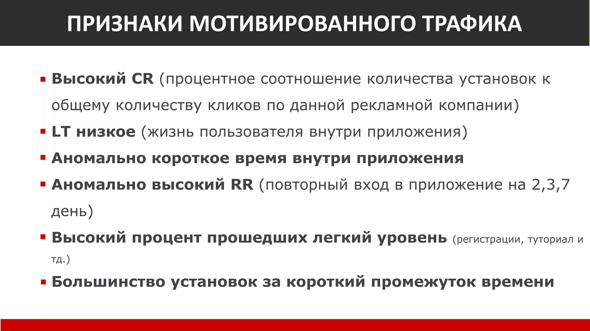 Признаки мотивированного трафика
Высокий CR (процентное соотношение количества установок к
общему количеству кликов по данной рекламной компании)
LT низкое (жизнь пользователя внутри приложения)
Аномально короткое время внутри приложения
Аномально высокий RR (повторный вход в приложение на 2,3,7
день)
Высокий процент прошедших легкий уровень (регистрации, туториал и
тд.)
Большинство установок за короткий промежуток времени
ПРИЗНАКИ МОТИВИРОВАННОГО ТРАФИКА
 