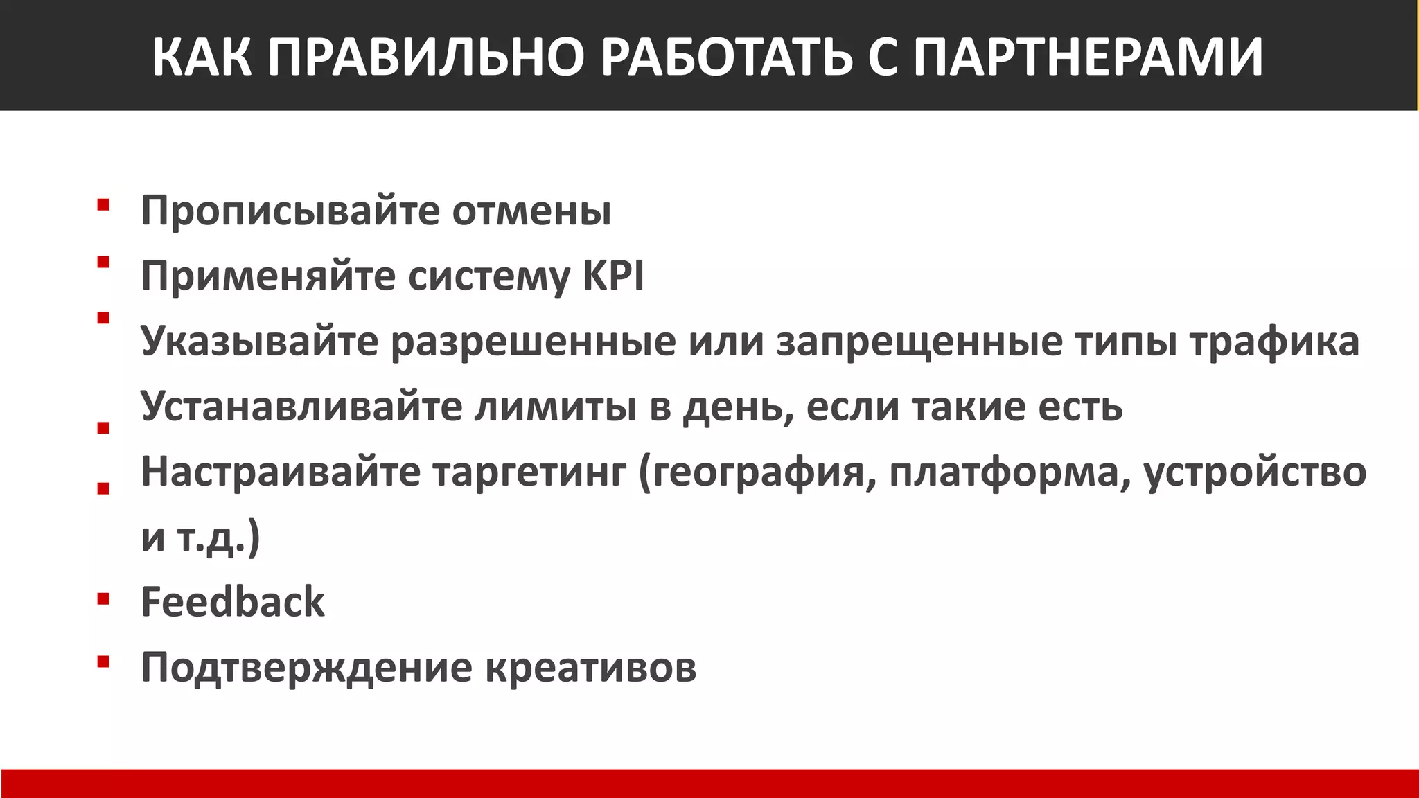 Как правильно работать с рекламными сетями
Прописывайте отмены
Применяйте систему KPI
Указывайте разрешенные или запрещенные типы трафика
Устанавливайте лимиты в день, если такие есть
Настраивайте таргетинг (география, платформа, устройство
и т.д.)
Feedback
Подтверждение креативов
КАК ПРАВИЛЬНО РАБОТАТЬ С ПАРТНЕРАМИ
 