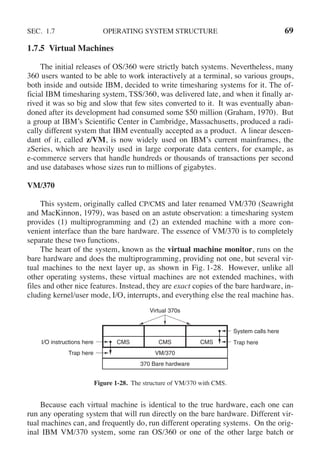 SEC. 1.7 OPERATING SYSTEM STRUCTURE 69
1.7.5 Virtual Machines
The initial releases of OS/360 were strictly batch systems. Nevertheless, many
360 users wanted to be able to work interactively at a terminal, so various groups,
both inside and outside IBM, decided to write timesharing systems for it. The of-
ficial IBM timesharing system, TSS/360, was delivered late, and when it finally ar-
rived it was so big and slow that few sites converted to it. It was eventually aban-
doned after its development had consumed some $50 million (Graham, 1970). But
a group at IBM’s Scientific Center in Cambridge, Massachusetts, produced a radi-
cally different system that IBM eventually accepted as a product. A linear descen-
dant of it, called z/VM, is now widely used on IBM’s current mainframes, the
zSeries, which are heavily used in large corporate data centers, for example, as
e-commerce servers that handle hundreds or thousands of transactions per second
and use databases whose sizes run to millions of gigabytes.
VM/370
This system, originally called CP/CMS and later renamed VM/370 (Seawright
and MacKinnon, 1979), was based on an astute observation: a timesharing system
provides (1) multiprogramming and (2) an extended machine with a more con-
venient interface than the bare hardware. The essence of VM/370 is to completely
separate these two functions.
The heart of the system, known as the virtual machine monitor, runs on the
bare hardware and does the multiprogramming, providing not one, but several vir-
tual machines to the next layer up, as shown in Fig. 1-28. However, unlike all
other operating systems, these virtual machines are not extended machines, with
files and other nice features. Instead, they are exact copies of the bare hardware, in-
cluding kernel/user mode, I/O, interrupts, and everything else the real machine has.
I/O instructions here
Trap here
Trap here
System calls here
Virtual 370s
CMS CMS CMS
VM/370
370 Bare hardware
Figure 1-28. The structure of VM/370 with CMS.
Because each virtual machine is identical to the true hardware, each one can
run any operating system that will run directly on the bare hardware. Different vir-
tual machines can, and frequently do, run different operating systems. On the orig-
inal IBM VM/370 system, some ran OS/360 or one of the other large batch or
 