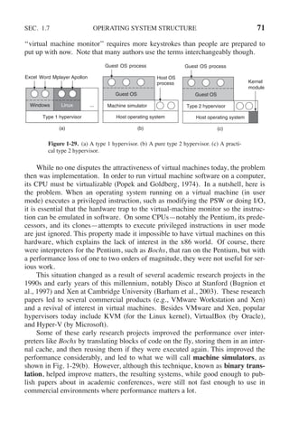 SEC. 1.7 OPERATING SYSTEM STRUCTURE 71
‘‘virtual machine monitor’’ requires more keystrokes than people are prepared to
put up with now. Note that many authors use the terms interchangeably though.
Type 1 hypervisor Host operating system
(a) (b)
...
Linux
Windows
Excel Word Mplayer Apollon
Machine simulator
Guest OS
Guest
Host OS
process
OS process
Host operating system
(c)
Type 2 hypervisor
Guest OS
Guest OS process
Kernel
module
Figure 1-29. (a) A type 1 hypervisor. (b) A pure type 2 hypervisor. (c) A practi-
cal type 2 hypervisor.
While no one disputes the attractiveness of virtual machines today, the problem
then was implementation. In order to run virtual machine software on a computer,
its CPU must be virtualizable (Popek and Goldberg, 1974). In a nutshell, here is
the problem. When an operating system running on a virtual machine (in user
mode) executes a privileged instruction, such as modifying the PSW or doing I/O,
it is essential that the hardware trap to the virtual-machine monitor so the instruc-
tion can be emulated in software. On some CPUs—notably the Pentium, its prede-
cessors, and its clones—attempts to execute privileged instructions in user mode
are just ignored. This property made it impossible to have virtual machines on this
hardware, which explains the lack of interest in the x86 world. Of course, there
were interpreters for the Pentium, such as Bochs, that ran on the Pentium, but with
a performance loss of one to two orders of magnitude, they were not useful for ser-
ious work.
This situation changed as a result of several academic research projects in the
1990s and early years of this millennium, notably Disco at Stanford (Bugnion et
al., 1997) and Xen at Cambridge University (Barham et al., 2003). These research
papers led to several commercial products (e.g., VMware Workstation and Xen)
and a revival of interest in virtual machines. Besides VMware and Xen, popular
hypervisors today include KVM (for the Linux kernel), VirtualBox (by Oracle),
and Hyper-V (by Microsoft).
Some of these early research projects improved the performance over inter-
preters like Bochs by translating blocks of code on the fly, storing them in an inter-
nal cache, and then reusing them if they were executed again. This improved the
performance considerably, and led to what we will call machine simulators, as
shown in Fig. 1-29(b). However, although this technique, known as binary trans-
lation, helped improve matters, the resulting systems, while good enough to pub-
lish papers about in academic conferences, were still not fast enough to use in
commercial environments where performance matters a lot.
 