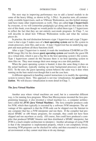 72 INTRODUCTION CHAP. 1
The next step in improving performance was to add a kernel module to do
some of the heavy lifting, as shown in Fig. 1-29(c). In practice now, all commer-
cially available hypervisors, such as VMware Workstation, use this hybrid strategy
(and have many other improvements as well). They are called type 2 hypervisors
by everyone, so we will (somewhat grudgingly) go along and use this name in the
rest of this book, even though we would prefer to called them type 1.7 hypervisors
to reflect the fact that they are not entirely user-mode programs. In Chap. 7, we
will describe in detail how VMware Workstation works and what the various
pieces do.
In practice, the real distinction between a type 1 hypervisor and a type 2 hyper-
visor is that a type 2 makes uses of a host operating system and its file system to
create processes, store files, and so on. A type 1 hypervisor has no underlying sup-
port and must perform all these functions itself.
After a type 2 hypervisor is started, it reads the installation CD-ROM (or CD-
ROM image file) for the chosen guest operating system and installs the guest OS
on a virtual disk, which is just a big file in the host operating system’s file system.
Type 1 hypervisors cannot do this because there is no host operating system to
store files on. They must manage their own storage on a raw disk partition.
When the guest operating system is booted, it does the same thing it does on
the actual hardware, typically starting up some background processes and then a
GUI. To the user, the guest operating system behaves the same way it does when
running on the bare metal even though that is not the case here.
A different approach to handling control instructions is to modify the operating
system to remove them. This approach is not true virtualization, but paravirtual-
ization. We will discuss virtualization in more detail in Chap. 7.
The Java Virtual Machine
Another area where virtual machines are used, but in a somewhat different
way, is for running Java programs. When Sun Microsystems invented the Java pro-
gramming language, it also invented a virtual machine (i.e., a computer architec-
ture) called the JVM (Java Virtual Machine). The Java compiler produces code
for JVM, which then typically is executed by a software JVM interpreter. The ad-
vantage of this approach is that the JVM code can be shipped over the Internet to
any computer that has a JVM interpreter and run there. If the compiler had pro-
duced SPARC or x86 binary programs, for example, they could not have been
shipped and run anywhere as easily. (Of course, Sun could have produced a com-
piler that produced SPARC binaries and then distributed a SPARC interpreter, but
JVM is a much simpler architecture to interpret.) Another advantage of using JVM
is that if the interpreter is implemented properly, which is not completely trivial,
incoming JVM programs can be checked for safety and then executed in a protect-
ed environment so they cannot steal data or do any damage.
 