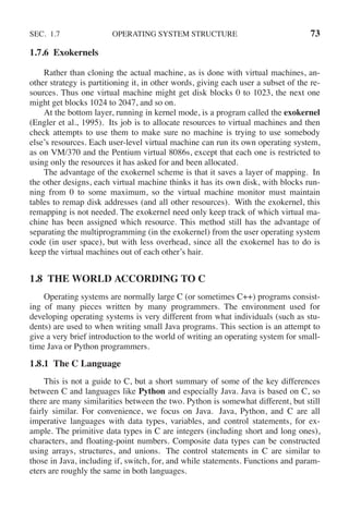 SEC. 1.7 OPERATING SYSTEM STRUCTURE 73
1.7.6 Exokernels
Rather than cloning the actual machine, as is done with virtual machines, an-
other strategy is partitioning it, in other words, giving each user a subset of the re-
sources. Thus one virtual machine might get disk blocks 0 to 1023, the next one
might get blocks 1024 to 2047, and so on.
At the bottom layer, running in kernel mode, is a program called the exokernel
(Engler et al., 1995). Its job is to allocate resources to virtual machines and then
check attempts to use them to make sure no machine is trying to use somebody
else’s resources. Each user-level virtual machine can run its own operating system,
as on VM/370 and the Pentium virtual 8086s, except that each one is restricted to
using only the resources it has asked for and been allocated.
The advantage of the exokernel scheme is that it saves a layer of mapping. In
the other designs, each virtual machine thinks it has its own disk, with blocks run-
ning from 0 to some maximum, so the virtual machine monitor must maintain
tables to remap disk addresses (and all other resources). With the exokernel, this
remapping is not needed. The exokernel need only keep track of which virtual ma-
chine has been assigned which resource. This method still has the advantage of
separating the multiprogramming (in the exokernel) from the user operating system
code (in user space), but with less overhead, since all the exokernel has to do is
keep the virtual machines out of each other’s hair.
1.8 THE WORLD ACCORDING TO C
Operating systems are normally large C (or sometimes C++) programs consist-
ing of many pieces written by many programmers. The environment used for
developing operating systems is very different from what individuals (such as stu-
dents) are used to when writing small Java programs. This section is an attempt to
give a very brief introduction to the world of writing an operating system for small-
time Java or Python programmers.
1.8.1 The C Language
This is not a guide to C, but a short summary of some of the key differences
between C and languages like Python and especially Java. Java is based on C, so
there are many similarities between the two. Python is somewhat different, but still
fairly similar. For convenience, we focus on Java. Java, Python, and C are all
imperative languages with data types, variables, and control statements, for ex-
ample. The primitive data types in C are integers (including short and long ones),
characters, and floating-point numbers. Composite data types can be constructed
using arrays, structures, and unions. The control statements in C are similar to
those in Java, including if, switch, for, and while statements. Functions and param-
eters are roughly the same in both languages.
 