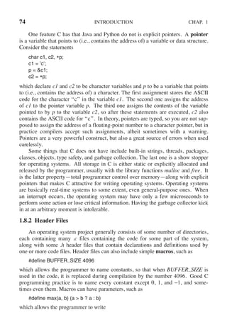 74 INTRODUCTION CHAP. 1
One feature C has that Java and Python do not is explicit pointers. A pointer
is a variable that points to (i.e., contains the address of) a variable or data structure.
Consider the statements
char c1, c2, *p;
c1 = ’c’;
p = &c1;
c2 = *p;
which declare c1 and c2 to be character variables and p to be a variable that points
to (i.e., contains the address of) a character. The first assignment stores the ASCII
code for the character ‘‘c’’ in the variable c1. The second one assigns the address
of c1 to the pointer variable p. The third one assigns the contents of the variable
pointed to by p to the variable c2, so after these statements are executed, c2 also
contains the ASCII code for ‘‘c’’. In theory, pointers are typed, so you are not sup-
posed to assign the address of a floating-point number to a character pointer, but in
practice compilers accept such assignments, albeit sometimes with a warning.
Pointers are a very powerful construct, but also a great source of errors when used
carelessly.
Some things that C does not have include built-in strings, threads, packages,
classes, objects, type safety, and garbage collection. The last one is a show stopper
for operating systems. All storage in C is either static or explicitly allocated and
released by the programmer, usually with the library functions malloc and free. It
is the latter property—total programmer control over memory—along with explicit
pointers that makes C attractive for writing operating systems. Operating systems
are basically real-time systems to some extent, even general-purpose ones. When
an interrupt occurs, the operating system may have only a few microseconds to
perform some action or lose critical information. Having the garbage collector kick
in at an arbitrary moment is intolerable.
1.8.2 Header Files
An operating system project generally consists of some number of directories,
each containing many .c files containing the code for some part of the system,
along with some .h header files that contain declarations and definitions used by
one or more code files. Header files can also include simple macros, such as
#define BUFFER SIZE 4096
which allows the programmer to name constants, so that when BUFFER SIZE is
used in the code, it is replaced during compilation by the number 4096. Good C
programming practice is to name every constant except 0, 1, and −1, and some-
times even them. Macros can have parameters, such as
#define max(a, b) (a > b ? a : b)
which allows the programmer to write
 