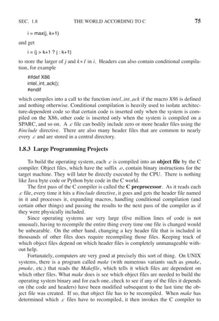 SEC. 1.8 THE WORLD ACCORDING TO C 75
i = max(j, k+1)
and get
i = (j > k+1 ? j : k+1)
to store the larger of j and k+1 in i. Headers can also contain conditional compila-
tion, for example
#ifdef X86
intel int ack();
#endif
which compiles into a call to the function intel int ack if the macro X86 is defined
and nothing otherwise. Conditional compilation is heavily used to isolate architec-
ture-dependent code so that certain code is inserted only when the system is com-
piled on the X86, other code is inserted only when the system is compiled on a
SPARC, and so on. A .c file can bodily include zero or more header files using the
#include directive. There are also many header files that are common to nearly
every .c and are stored in a central directory.
1.8.3 Large Programming Projects
To build the operating system, each .c is compiled into an object file by the C
compiler. Object files, which have the suffix .o, contain binary instructions for the
target machine. They will later be directly executed by the CPU. There is nothing
like Java byte code or Python byte code in the C world.
The first pass of the C compiler is called the C preprocessor. As it reads each
.c file, every time it hits a #include directive, it goes and gets the header file named
in it and processes it, expanding macros, handling conditional compilation (and
certain other things) and passing the results to the next pass of the compiler as if
they were physically included.
Since operating systems are very large (five million lines of code is not
unusual), having to recompile the entire thing every time one file is changed would
be unbearable. On the other hand, changing a key header file that is included in
thousands of other files does require recompiling those files. Keeping track of
which object files depend on which header files is completely unmanageable with-
out help.
Fortunately, computers are very good at precisely this sort of thing. On UNIX
systems, there is a program called make (with numerous variants such as gmake,
pmake, etc.) that reads the Makefile, which tells it which files are dependent on
which other files. What make does is see which object files are needed to build the
operating system binary and for each one, check to see if any of the files it depends
on (the code and headers) have been modified subsequent to the last time the ob-
ject file was created. If so, that object file has to be recompiled. When make has
determined which .c files have to recompiled, it then invokes the C compiler to
 