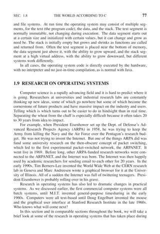 SEC. 1.8 THE WORLD ACCORDING TO C 77
and file systems. At run time the operating system may consist of multiple seg-
ments, for the text (the program code), the data, and the stack. The text segment is
normally immutable, not changing during execution. The data segment starts out
at a certain size and initialized with certain values, but it can change and grow as
need be. The stack is initially empty but grows and shrinks as functions are called
and returned from. Often the text segment is placed near the bottom of memory,
the data segment just above it, with the ability to grow upward, and the stack seg-
ment at a high virtual address, with the ability to grow downward, but different
systems work differently.
In all cases, the operating system code is directly executed by the hardware,
with no interpreter and no just-in-time compilation, as is normal with Java.
1.9 RESEARCH ON OPERATING SYSTEMS
Computer science is a rapidly advancing field and it is hard to predict where it
is going. Researchers at universities and industrial research labs are constantly
thinking up new ideas, some of which go nowhere but some of which become the
cornerstone of future products and have massive impact on the industry and users.
Telling which is which turns out to be easier to do in hindsight than in real time.
Separating the wheat from the chaff is especially difficult because it often takes 20
to 30 years from idea to impact.
For example, when President Eisenhower set up the Dept. of Defense’s Ad-
vanced Research Projects Agency (ARPA) in 1958, he was trying to keep the
Army from killing the Navy and the Air Force over the Pentagon’s research bud-
get. He was not trying to invent the Internet. But one of the things ARPA did was
fund some university research on the then-obscure concept of packet switching,
which led to the first experimental packet-switched network, the ARPANET. It
went live in 1969. Before long, other ARPA-funded research networks were con-
nected to the ARPANET, and the Internet was born. The Internet was then happily
used by academic researchers for sending email to each other for 20 years. In the
early 1990s, Tim Berners-Lee invented the World Wide Web at the CERN research
lab in Geneva and Marc Andreesen wrote a graphical browser for it at the Univer-
sity of Illinois. All of a sudden the Internet was full of twittering teenagers. Presi-
dent Eisenhower is probably rolling over in his grave.
Research in operating systems has also led to dramatic changes in practical
systems. As we discussed earlier, the first commercial computer systems were all
batch systems, until M.I.T. invented general-purpose timesharing in the early
1960s. Computers were all text-based until Doug Engelbart invented the mouse
and the graphical user interface at Stanford Research Institute in the late 1960s.
Who knows what will come next?
In this section and in comparable sections throughout the book, we will take a
brief look at some of the research in operating systems that has taken place during
 