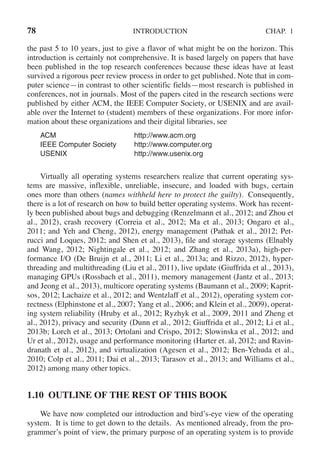 78 INTRODUCTION CHAP. 1
the past 5 to 10 years, just to give a flavor of what might be on the horizon. This
introduction is certainly not comprehensive. It is based largely on papers that have
been published in the top research conferences because these ideas have at least
survived a rigorous peer review process in order to get published. Note that in com-
puter science—in contrast to other scientific fields—most research is published in
conferences, not in journals. Most of the papers cited in the research sections were
published by either ACM, the IEEE Computer Society, or USENIX and are avail-
able over the Internet to (student) members of these organizations. For more infor-
mation about these organizations and their digital libraries, see
ACM http://www.acm.org
IEEE Computer Society http://www.computer.org
USENIX http://www.usenix.org
Virtually all operating systems researchers realize that current operating sys-
tems are massive, inflexible, unreliable, insecure, and loaded with bugs, certain
ones more than others (names withheld here to protect the guilty). Consequently,
there is a lot of research on how to build better operating systems. Work has recent-
ly been published about bugs and debugging (Renzelmann et al., 2012; and Zhou et
al., 2012), crash recovery (Correia et al., 2012; Ma et al., 2013; Ongaro et al.,
2011; and Yeh and Cheng, 2012), energy management (Pathak et al., 2012; Pet-
rucci and Loques, 2012; and Shen et al., 2013), file and storage systems (Elnably
and Wang, 2012; Nightingale et al., 2012; and Zhang et al., 2013a), high-per-
formance I/O (De Bruijn et al., 2011; Li et al., 2013a; and Rizzo, 2012), hyper-
threading and multithreading (Liu et al., 2011), live update (Giuffrida et al., 2013),
managing GPUs (Rossbach et al., 2011), memory management (Jantz et al., 2013;
and Jeong et al., 2013), multicore operating systems (Baumann et al., 2009; Kaprit-
sos, 2012; Lachaize et al., 2012; and Wentzlaff et al., 2012), operating system cor-
rectness (Elphinstone et al., 2007; Yang et al., 2006; and Klein et al., 2009), operat-
ing system reliability (Hruby et al., 2012; Ryzhyk et al., 2009, 2011 and Zheng et
al., 2012), privacy and security (Dunn et al., 2012; Giuffrida et al., 2012; Li et al.,
2013b; Lorch et al., 2013; Ortolani and Crispo, 2012; Slowinska et al., 2012; and
Ur et al., 2012), usage and performance monitoring (Harter et. al, 2012; and Ravin-
dranath et al., 2012), and virtualization (Agesen et al., 2012; Ben-Yehuda et al.,
2010; Colp et al., 2011; Dai et al., 2013; Tarasov et al., 2013; and Williams et al.,
2012) among many other topics.
1.10 OUTLINE OF THE REST OF THIS BOOK
We have now completed our introduction and bird’s-eye view of the operating
system. It is time to get down to the details. As mentioned already, from the pro-
grammer’s point of view, the primary purpose of an operating system is to provide
 