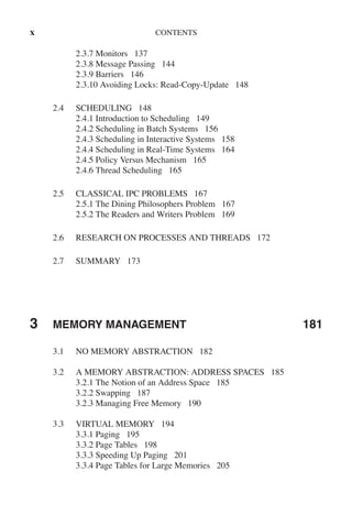 x CONTENTS
2.3.7 Monitors 137
2.3.8 Message Passing 144
2.3.9 Barriers 146
2.3.10 Avoiding Locks: Read-Copy-Update 148
2.4 SCHEDULING 148
2.4.1 Introduction to Scheduling 149
2.4.2 Scheduling in Batch Systems 156
2.4.3 Scheduling in Interactive Systems 158
2.4.4 Scheduling in Real-Time Systems 164
2.4.5 Policy Versus Mechanism 165
2.4.6 Thread Scheduling 165
2.5 CLASSICAL IPC PROBLEMS 167
2.5.1 The Dining Philosophers Problem 167
2.5.2 The Readers and Writers Problem 169
2.6 RESEARCH ON PROCESSES AND THREADS 172
2.7 SUMMARY 173
3 MEMORY MANAGEMENT 181
3.1 NO MEMORY ABSTRACTION 182
3.2 A MEMORY ABSTRACTION: ADDRESS SPACES 185
3.2.1 The Notion of an Address Space 185
3.2.2 Swapping 187
3.2.3 Managing Free Memory 190
3.3 VIRTUAL MEMORY 194
3.3.1 Paging 195
3.3.2 Page Tables 198
3.3.3 Speeding Up Paging 201
3.3.4 Page Tables for Large Memories 205
 