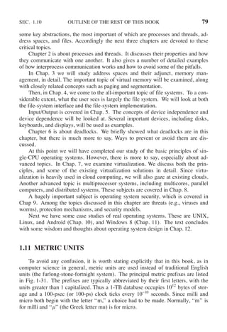 SEC. 1.10 OUTLINE OF THE REST OF THIS BOOK 79
some key abstractions, the most important of which are processes and threads, ad-
dress spaces, and files. Accordingly the next three chapters are devoted to these
critical topics.
Chapter 2 is about processes and threads. It discusses their properties and how
they communicate with one another. It also gives a number of detailed examples
of how interprocess communication works and how to avoid some of the pitfalls.
In Chap. 3 we will study address spaces and their adjunct, memory man-
agement, in detail. The important topic of virtual memory will be examined, along
with closely related concepts such as paging and segmentation.
Then, in Chap. 4, we come to the all-important topic of file systems. To a con-
siderable extent, what the user sees is largely the file system. We will look at both
the file-system interface and the file-system implementation.
Input/Output is covered in Chap. 5. The concepts of device independence and
device dependence will be looked at. Several important devices, including disks,
keyboards, and displays, will be used as examples.
Chapter 6 is about deadlocks. We briefly showed what deadlocks are in this
chapter, but there is much more to say. Ways to prevent or avoid them are dis-
cussed.
At this point we will have completed our study of the basic principles of sin-
gle-CPU operating systems. However, there is more to say, especially about ad-
vanced topics. In Chap. 7, we examine virtualization. We discuss both the prin-
ciples, and some of the existing virtualization solutions in detail. Since virtu-
alization is heavily used in cloud computing, we will also gaze at existing clouds.
Another advanced topic is multiprocessor systems, including multicores, parallel
computers, and distributed systems. These subjects are covered in Chap. 8.
A hugely important subject is operating system security, which is covered in
Chap 9. Among the topics discussed in this chapter are threats (e.g., viruses and
worms), protection mechanisms, and security models.
Next we have some case studies of real operating systems. These are UNIX,
Linux, and Android (Chap. 10), and Windows 8 (Chap. 11). The text concludes
with some wisdom and thoughts about operating system design in Chap. 12.
1.11 METRIC UNITS
To avoid any confusion, it is worth stating explicitly that in this book, as in
computer science in general, metric units are used instead of traditional English
units (the furlong-stone-fortnight system). The principal metric prefixes are listed
in Fig. 1-31. The prefixes are typically abbreviated by their first letters, with the
units greater than 1 capitalized. Thus a 1-TB database occupies 1012
bytes of stor-
age and a 100-psec (or 100-ps) clock ticks every 10−10
seconds. Since milli and
micro both begin with the letter ‘‘m,’’ a choice had to be made. Normally, ‘‘m’’ is
for milli and ‘‘μ’’ (the Greek letter mu) is for micro.
 