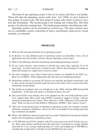 SEC. 1.12 SUMMARY 81
The heart of any operating system is the set of system calls that it can handle.
These tell what the operating system really does. For UNIX, we have looked at
four groups of system calls. The first group of system calls relates to process crea-
tion and termination. The second group is for reading and writing files. The third
group is for directory management. The fourth group contains miscellaneous calls.
Operating systems can be structured in several ways. The most common ones
are as a monolithic system, a hierarchy of layers, microkernel, client-server, virtual
machine, or exokernel.
PROBLEMS
1. What are the two main functions of an operating system?
2. In Section 1.4, nine different types of operating systems are described. Give a list of
applications for each of these systems (one per operating systems type).
3. What is the difference between timesharing and multiprogramming systems?
4. To use cache memory, main memory is divided into cache lines, typically 32 or 64
bytes long. An entire cache line is cached at once. What is the advantage of caching an
entire line instead of a single byte or word at a time?
5. On early computers, every byte of data read or written was handled by the CPU (i.e.,
there was no DMA). What implications does this have for multiprogramming?
6. Instructions related to accessing I/O devices are typically privileged instructions, that
is, they can be executed in kernel mode but not in user mode. Give a reason why these
instructions are privileged.
7. The family-of-computers idea was introduced in the 1960s with the IBM System/360
mainframes. Is this idea now dead as a doornail or does it live on?
8. One reason GUIs were initially slow to be adopted was the cost of the hardware need-
ed to support them. How much video RAM is needed to support a 25-line × 80-row
character monochrome text screen? How much for a 1200 × 900-pixel 24-bit color bit-
map? What was the cost of this RAM at 1980 prices ($5/KB)? How much is it now?
9. There are several design goals in building an operating system, for example, resource
utilization, timeliness, robustness, and so on. Give an example of two design goals that
may contradict one another.
10. What is the difference between kernel and user mode? Explain how having two distinct
modes aids in designing an operating system.
11. A 255-GB disk has 65,536 cylinders with 255 sectors per track and 512 bytes per sec-
tor. How many platters and heads does this disk have? Assuming an average cylinder
seek time of 11 ms, average rotational delay of 7 msec and reading rate of 100 MB/sec,
calculate the average time it will take to read 400 KB from one sector.
 