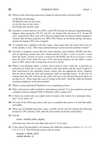 82 INTRODUCTION CHAP. 1
12. Which of the following instructions should be allowed only in kernel mode?
(a) Disable all interrupts.
(b) Read the time-of-day clock.
(c) Set the time-of-day clock.
(d) Change the memory map.
13. Consider a system that has two CPUs, each CPU having two threads (hyperthreading).
Suppose three programs, P0, P1, and P2, are started with run times of 5, 10 and 20
msec, respectively. How long will it take to complete the execution of these programs?
Assume that all three programs are 100% CPU bound, do not block during execution,
and do not change CPUs once assigned.
14. A computer has a pipeline with four stages. Each stage takes the same time to do its
work, namely, 1 nsec. How many instructions per second can this machine execute?
15. Consider a computer system that has cache memory, main memory (RAM) and disk,
and an operating system that uses virtual memory. It takes 1 nsec to access a word
from the cache, 10 nsec to access a word from the RAM, and 10 ms to access a word
from the disk. If the cache hit rate is 95% and main memory hit rate (after a cache
miss) is 99%, what is the average time to access a word?
16. When a user program makes a system call to read or write a disk file, it provides an
indication of which file it wants, a pointer to the data buffer, and the count. Control is
then transferred to the operating system, which calls the appropriate driver. Suppose
that the driver starts the disk and terminates until an interrupt occurs. In the case of
reading from the disk, obviously the caller will have to be blocked (because there are
no data for it). What about the case of writing to the disk? Need the caller be blocked
awaiting completion of the disk transfer?
17. What is a trap instruction? Explain its use in operating systems.
18. Why is the process table needed in a timesharing system? Is it also needed in personal
computer systems running UNIX or Windows with a single user?
19. Is there any reason why you might want to mount a file system on a nonempty direc-
tory? If so, what is it?
20. For each of the following system calls, give a condition that causes it to fail: fork, exec,
and unlink.
21. What type of multiplexing (time, space, or both) can be used for sharing the following
resources: CPU, memory, disk, network card, printer, keyboard, and display?
22. Can the
count = write(fd, buffer, nbytes);
call return any value in count other than nbytes? If so, why?
23. A file whose file descriptor is fd contains the following sequence of bytes: 3, 1, 4, 1, 5,
9, 2, 6, 5, 3, 5. The following system calls are made:
lseek(fd, 3, SEEK SET);
read(fd, &buffer, 4);
 