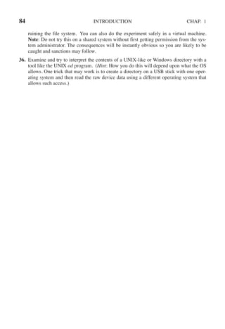 84 INTRODUCTION CHAP. 1
ruining the file system. You can also do the experiment safely in a virtual machine.
Note: Do not try this on a shared system without first getting permission from the sys-
tem administrator. The consequences will be instantly obvious so you are likely to be
caught and sanctions may follow.
36. Examine and try to interpret the contents of a UNIX-like or Windows directory with a
tool like the UNIX od program. (Hint: How you do this will depend upon what the OS
allows. One trick that may work is to create a directory on a USB stick with one oper-
ating system and then read the raw device data using a different operating system that
allows such access.)
 