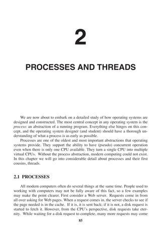 2
PROCESSES AND THREADS
We are now about to embark on a detailed study of how operating systems are
designed and constructed. The most central concept in any operating system is the
process: an abstraction of a running program. Everything else hinges on this con-
cept, and the operating system designer (and student) should have a thorough un-
derstanding of what a process is as early as possible.
Processes are one of the oldest and most important abstractions that operating
systems provide. They support the ability to have (pseudo) concurrent operation
even when there is only one CPU available. They turn a single CPU into multiple
virtual CPUs. Without the process abstraction, modern computing could not exist.
In this chapter we will go into considerable detail about processes and their first
cousins, threads.
2.1 PROCESSES
All modern computers often do several things at the same time. People used to
working with computers may not be fully aware of this fact, so a few examples
may make the point clearer. First consider a Web server. Requests come in from
all over asking for Web pages. When a request comes in, the server checks to see if
the page needed is in the cache. If it is, it is sent back; if it is not, a disk request is
started to fetch it. However, from the CPU’s perspective, disk requests take eter-
nity. While waiting for a disk request to complete, many more requests may come
85
 