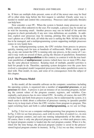 86 PROCESSES AND THREADS CHAP. 2
in. If there are multiple disks present, some or all of the newer ones may be fired
off to other disks long before the first request is satisfied. Clearly some way is
needed to model and control this concurrency. Processes (and especially threads)
can help here.
Now consider a user PC. When the system is booted, many processes are se-
cretly started, often unknown to the user. For example, a process may be started up
to wait for incoming email. Another process may run on behalf of the antivirus
program to check periodically if any new virus definitions are available. In addi-
tion, explicit user processes may be running, printing files and backing up the
user’s photos on a USB stick, all while the user is surfing the Web. All this activity
has to be managed, and a multiprogramming system supporting multiple processes
comes in very handy here.
In any multiprogramming system, the CPU switches from process to process
quickly, running each for tens or hundreds of milliseconds. While, strictly speak-
ing, at any one instant the CPU is running only one process, in the course of 1 sec-
ond it may work on several of them, giving the illusion of parallelism. Sometimes
people speak of pseudoparallelism in this context, to contrast it with the true hard-
ware parallelism of multiprocessor systems (which have two or more CPUs shar-
ing the same physical memory). Keeping track of multiple, parallel activities is
hard for people to do. Therefore, operating system designers over the years have
evolved a conceptual model (sequential processes) that makes parallelism easier to
deal with. That model, its uses, and some of its consequences form the subject of
this chapter.
2.1.1 The Process Model
In this model, all the runnable software on the computer, sometimes including
the operating system, is organized into a number of sequential processes, or just
processes for short. A process is just an instance of an executing program, includ-
ing the current values of the program counter, registers, and variables. Con-
ceptually, each process has its own virtual CPU. In reality, of course, the real CPU
switches back and forth from process to process, but to understand the system, it is
much easier to think about a collection of processes running in (pseudo) parallel
than to try to keep track of how the CPU switches from program to program. This
rapid switching back and forth is called multiprogramming, as we saw in Chap.
1.
In Fig. 2-1(a) we see a computer multiprogramming four programs in memory.
In Fig. 2-1(b) we see four processes, each with its own flow of control (i.e., its own
logical program counter), and each one running independently of the other ones.
Of course, there is only one physical program counter, so when each process runs,
its logical program counter is loaded into the real program counter. When it is fin-
ished (for the time being), the physical program counter is saved in the process’
stored logical program counter in memory. In Fig. 2-1(c) we see that, viewed over
 
