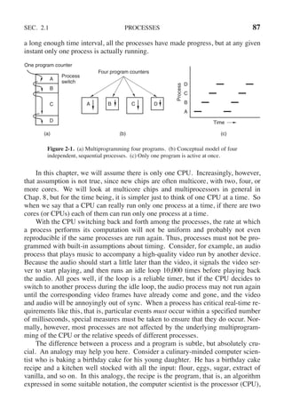 SEC. 2.1 PROCESSES 87
a long enough time interval, all the processes have made progress, but at any given
instant only one process is actually running.
A
B
C
D
D
C
B
A
Process
switch
One program counter
Four program counters
Process
Time
B C D
A
(a) (b) (c)
Figure 2-1. (a) Multiprogramming four programs. (b) Conceptual model of four
independent, sequential processes. (c) Only one program is active at once.
In this chapter, we will assume there is only one CPU. Increasingly, however,
that assumption is not true, since new chips are often multicore, with two, four, or
more cores. We will look at multicore chips and multiprocessors in general in
Chap. 8, but for the time being, it is simpler just to think of one CPU at a time. So
when we say that a CPU can really run only one process at a time, if there are two
cores (or CPUs) each of them can run only one process at a time.
With the CPU switching back and forth among the processes, the rate at which
a process performs its computation will not be uniform and probably not even
reproducible if the same processes are run again. Thus, processes must not be pro-
grammed with built-in assumptions about timing. Consider, for example, an audio
process that plays music to accompany a high-quality video run by another device.
Because the audio should start a little later than the video, it signals the video ser-
ver to start playing, and then runs an idle loop 10,000 times before playing back
the audio. All goes well, if the loop is a reliable timer, but if the CPU decides to
switch to another process during the idle loop, the audio process may not run again
until the corresponding video frames have already come and gone, and the video
and audio will be annoyingly out of sync. When a process has critical real-time re-
quirements like this, that is, particular events must occur within a specified number
of milliseconds, special measures must be taken to ensure that they do occur. Nor-
mally, however, most processes are not affected by the underlying multiprogram-
ming of the CPU or the relative speeds of different processes.
The difference between a process and a program is subtle, but absolutely cru-
cial. An analogy may help you here. Consider a culinary-minded computer scien-
tist who is baking a birthday cake for his young daughter. He has a birthday cake
recipe and a kitchen well stocked with all the input: flour, eggs, sugar, extract of
vanilla, and so on. In this analogy, the recipe is the program, that is, an algorithm
expressed in some suitable notation, the computer scientist is the processor (CPU),
 