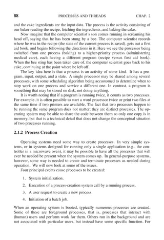 88 PROCESSES AND THREADS CHAP. 2
and the cake ingredients are the input data. The process is the activity consisting of
our baker reading the recipe, fetching the ingredients, and baking the cake.
Now imagine that the computer scientist’s son comes running in screaming his
head off, saying that he has been stung by a bee. The computer scientist records
where he was in the recipe (the state of the current process is saved), gets out a first
aid book, and begins following the directions in it. Here we see the processor being
switched from one process (baking) to a higher-priority process (administering
medical care), each having a different program (recipe versus first aid book).
When the bee sting has been taken care of, the computer scientist goes back to his
cake, continuing at the point where he left off.
The key idea here is that a process is an activity of some kind. It has a pro-
gram, input, output, and a state. A single processor may be shared among several
processes, with some scheduling algorithm being accustomed to determine when to
stop work on one process and service a different one. In contrast, a program is
something that may be stored on disk, not doing anything.
It is worth noting that if a program is running twice, it counts as two processes.
For example, it is often possible to start a word processor twice or print two files at
the same time if two printers are available. The fact that two processes happen to
be running the same program does not matter; they are distinct processes. The op-
erating system may be able to share the code between them so only one copy is in
memory, but that is a technical detail that does not change the conceptual situation
of two processes running.
2.1.2 Process Creation
Operating systems need some way to create processes. In very simple sys-
tems, or in systems designed for running only a single application (e.g., the con-
troller in a microwave oven), it may be possible to have all the processes that will
ever be needed be present when the system comes up. In general-purpose systems,
however, some way is needed to create and terminate processes as needed during
operation. We will now look at some of the issues.
Four principal events cause processes to be created:
1. System initialization.
2. Execution of a process-creation system call by a running process.
3. A user request to create a new process.
4. Initiation of a batch job.
When an operating system is booted, typically numerous processes are created.
Some of these are foreground processes, that is, processes that interact with
(human) users and perform work for them. Others run in the background and are
not associated with particular users, but instead have some specific function. For
 