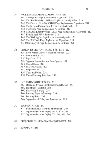 CONTENTS xi
3.4 PAGE REPLACEMENT ALGORITHMS 209
3.4.1 The Optimal Page Replacement Algorithm 209
3.4.2 The Not Recently Used Page Replacement Algorithm 210
3.4.3 The First-In, First-Out (FIFO) Page Replacement Algorithm 211
3.4.4 The Second-Chance Page Replacement Algorithm 211
3.4.5 The Clock Page Replacement Algorithm 212
3.4.6 The Least Recently Used (LRU) Page Replacement Algorithm 213
3.4.7 Simulating LRU in Software 214
3.4.8 The Working Set Page Replacement Algorithm 215
3.4.9 The WSClock Page Replacement Algorithm 219
3.4.10 Summary of Page Replacement Algorithms 221
3.5 DESIGN ISSUES FOR PAGING SYSTEMS 222
3.5.1 Local versus Global Allocation Policies 222
3.5.2 Load Control 225
3.5.3 Page Size 225
3.5.4 Separate Instruction and Data Spaces 227
3.5.5 Shared Pages 228
3.5.6 Shared Libraries 229
3.5.7 Mapped Files 231
3.5.8 Cleaning Policy 232
3.5.9 Virtual Memory Interface 232
3.6 IMPLEMENTATION ISSUES 233
3.6.1 Operating System Involvement with Paging 233
3.6.2 Page Fault Handling 234
3.6.3 Instruction Backup 235
3.6.4 Locking Pages in Memory 236
3.6.5 Backing Store 237
3.6.6 Separation of Policy and Mechanism 239
3.7 SEGMENTATION 240
3.7.1 Implementation of Pure Segmentation 243
3.7.2 Segmentation with Paging: MULTICS 243
3.7.3 Segmentation with Paging: The Intel x86 247
3.8 RESEARCH ON MEMORY MANAGEMENT 252
3.9 SUMMARY 253
 