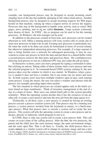SEC. 2.1 PROCESSES 89
example, one background process may be designed to accept incoming email,
sleeping most of the day but suddenly springing to life when email arrives. Another
background process may be designed to accept incoming requests for Web pages
hosted on that machine, waking up when a request arrives to service the request.
Processes that stay in the background to handle some activity such as email, Web
pages, news, printing, and so on are called daemons. Large systems commonly
have dozens of them. In UNIX
†
, the ps program can be used to list the running
processes. In Windows, the task manager can be used.
In addition to the processes created at boot time, new processes can be created
afterward as well. Often a running process will issue system calls to create one or
more new processes to help it do its job. Creating new processes is particularly use-
ful when the work to be done can easily be formulated in terms of several related,
but otherwise independent interacting processes. For example, if a large amount of
data is being fetched over a network for subsequent processing, it may be con-
venient to create one process to fetch the data and put them in a shared buffer while
a second process removes the data items and processes them. On a multiprocessor,
allowing each process to run on a different CPU may also make the job go faster.
In interactive systems, users can start a program by typing a command or (dou-
ble) clicking on anicon. Taking either of these actions starts a new process and runs
the selected program in it. In command-based UNIX systems running X, the new
process takes over the window in which it was started. In Windows, when a proc-
ess is started it does not have a window, but it can create one (or more) and most
do. In both systems, users may have multiple windows open at once, each running
some process. Using the mouse, the user can select a window and interact with the
process, for example, providing input when needed.
The last situation in which processes are created applies only to the batch sys-
tems found on large mainframes. Think of inventory management at the end of a
day at a chain of stores. Here users can submit batch jobs to the system (possibly
remotely). When the operating system decides that it has the resources to run an-
other job, it creates a new process and runs the next job from the input queue in it.
Technically, in all these cases, a new process is created by having an existing
process execute a process creation system call. That process may be a running user
process, a system process invoked from the keyboard or mouse, or a batch-man-
ager process. What that process does is execute a system call to create the new
process. This system call tells the operating system to create a new process and in-
dicates, directly or indirectly, which program to run in it.
In UNIX, there is only one system call to create a new process: fork. This call
creates an exact clone of the calling process. After the fork, the two processes, the
parent and the child, have the same memory image, the same environment strings,
and the same open files. That is all there is. Usually, the child process then ex-
ecutes execve or a similar system call to change its memory image and run a new
† In this chapter, UNIX should be interpreted as including almost all POSIX-based systems, including
Linux, FreeBSD, OS X, Solaris, etc., and to some extent, Android and iOS as well.
 