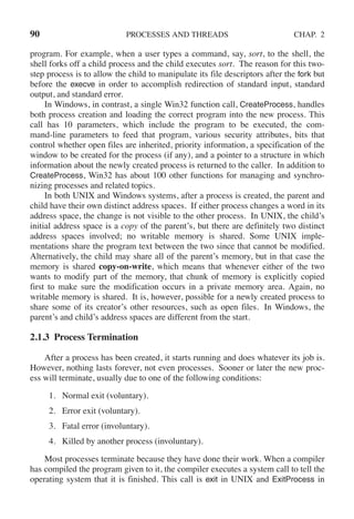 90 PROCESSES AND THREADS CHAP. 2
program. For example, when a user types a command, say, sort, to the shell, the
shell forks off a child process and the child executes sort. The reason for this two-
step process is to allow the child to manipulate its file descriptors after the fork but
before the execve in order to accomplish redirection of standard input, standard
output, and standard error.
In Windows, in contrast, a single Win32 function call, CreateProcess, handles
both process creation and loading the correct program into the new process. This
call has 10 parameters, which include the program to be executed, the com-
mand-line parameters to feed that program, various security attributes, bits that
control whether open files are inherited, priority information, a specification of the
window to be created for the process (if any), and a pointer to a structure in which
information about the newly created process is returned to the caller. In addition to
CreateProcess, Win32 has about 100 other functions for managing and synchro-
nizing processes and related topics.
In both UNIX and Windows systems, after a process is created, the parent and
child have their own distinct address spaces. If either process changes a word in its
address space, the change is not visible to the other process. In UNIX, the child’s
initial address space is a copy of the parent’s, but there are definitely two distinct
address spaces involved; no writable memory is shared. Some UNIX imple-
mentations share the program text between the two since that cannot be modified.
Alternatively, the child may share all of the parent’s memory, but in that case the
memory is shared copy-on-write, which means that whenever either of the two
wants to modify part of the memory, that chunk of memory is explicitly copied
first to make sure the modification occurs in a private memory area. Again, no
writable memory is shared. It is, however, possible for a newly created process to
share some of its creator’s other resources, such as open files. In Windows, the
parent’s and child’s address spaces are different from the start.
2.1.3 Process Termination
After a process has been created, it starts running and does whatever its job is.
However, nothing lasts forever, not even processes. Sooner or later the new proc-
ess will terminate, usually due to one of the following conditions:
1. Normal exit (voluntary).
2. Error exit (voluntary).
3. Fatal error (involuntary).
4. Killed by another process (involuntary).
Most processes terminate because they have done their work. When a compiler
has compiled the program given to it, the compiler executes a system call to tell the
operating system that it is finished. This call is exit in UNIX and ExitProcess in
 
