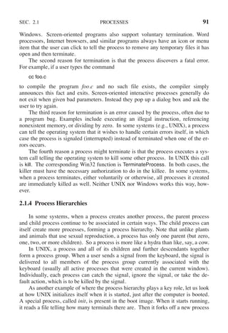 SEC. 2.1 PROCESSES 91
Windows. Screen-oriented programs also support voluntary termination. Word
processors, Internet browsers, and similar programs always have an icon or menu
item that the user can click to tell the process to remove any temporary files it has
open and then terminate.
The second reason for termination is that the process discovers a fatal error.
For example, if a user types the command
cc foo.c
to compile the program foo.c and no such file exists, the compiler simply
announces this fact and exits. Screen-oriented interactive processes generally do
not exit when given bad parameters. Instead they pop up a dialog box and ask the
user to try again.
The third reason for termination is an error caused by the process, often due to
a program bug. Examples include executing an illegal instruction, referencing
nonexistent memory, or dividing by zero. In some systems (e.g., UNIX), a process
can tell the operating system that it wishes to handle certain errors itself, in which
case the process is signaled (interrupted) instead of terminated when one of the er-
rors occurs.
The fourth reason a process might terminate is that the process executes a sys-
tem call telling the operating system to kill some other process. In UNIX this call
is kill. The corresponding Win32 function is TerminateProcess. In both cases, the
killer must have the necessary authorization to do in the killee. In some systems,
when a process terminates, either voluntarily or otherwise, all processes it created
are immediately killed as well. Neither UNIX nor Windows works this way, how-
ever.
2.1.4 Process Hierarchies
In some systems, when a process creates another process, the parent process
and child process continue to be associated in certain ways. The child process can
itself create more processes, forming a process hierarchy. Note that unlike plants
and animals that use sexual reproduction, a process has only one parent (but zero,
one, two, or more children). So a process is more like a hydra than like, say, a cow.
In UNIX, a process and all of its children and further descendants together
form a process group. When a user sends a signal from the keyboard, the signal is
delivered to all members of the process group currently associated with the
keyboard (usually all active processes that were created in the current window).
Individually, each process can catch the signal, ignore the signal, or take the de-
fault action, which is to be killed by the signal.
As another example of where the process hierarchy plays a key role, let us look
at how UNIX initializes itself when it is started, just after the computer is booted.
A special process, called init, is present in the boot image. When it starts running,
it reads a file telling how many terminals there are. Then it forks off a new process
 