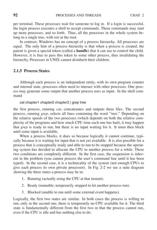 92 PROCESSES AND THREADS CHAP. 2
per terminal. These processes wait for someone to log in. If a login is successful,
the login process executes a shell to accept commands. These commands may start
up more processes, and so forth. Thus, all the processes in the whole system be-
long to a single tree, with init at the root.
In contrast, Windows has no concept of a process hierarchy. All processes are
equal. The only hint of a process hierarchy is that when a process is created, the
parent is given a special token (called a handle) that it can use to control the child.
However, it is free to pass this token to some other process, thus invalidating the
hierarchy. Processes in UNIX cannot disinherit their children.
2.1.5 Process States
Although each process is an independent entity, with its own program counter
and internal state, processes often need to interact with other processes. One proc-
ess may generate some output that another process uses as input. In the shell com-
mand
cat chapter1 chapter2 chapter3 | grep tree
the first process, running cat, concatenates and outputs three files. The second
process, running grep, selects all lines containing the word ‘‘tree.’’ Depending on
the relative speeds of the two processes (which depends on both the relative com-
plexity of the programs and how much CPU time each one has had), it may happen
that grep is ready to run, but there is no input waiting for it. It must then block
until some input is available.
When a process blocks, it does so because logically it cannot continue, typi-
cally because it is waiting for input that is not yet available. It is also possible for a
process that is conceptually ready and able to run to be stopped because the operat-
ing system has decided to allocate the CPU to another process for a while. These
two conditions are completely different. In the first case, the suspension is inher-
ent in the problem (you cannot process the user’s command line until it has been
typed). In the second case, it is a technicality of the system (not enough CPUs to
give each process its own private processor). In Fig. 2-2 we see a state diagram
showing the three states a process may be in:
1. Running (actually using the CPU at that instant).
2. Ready (runnable; temporarily stopped to let another process run).
3. Blocked (unable to run until some external event happens).
Logically, the first two states are similar. In both cases the process is willing to
run, only in the second one, there is temporarily no CPU available for it. The third
state is fundamentally different from the first two in that the process cannot run,
even if the CPU is idle and has nothing else to do.
 