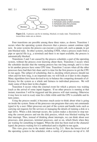 SEC. 2.1 PROCESSES 93
1 2
3
4
Blocked
Running
Ready
1. Process blocks for input
2. Scheduler picks another process
3. Scheduler picks this process
4. Input becomes available
Figure 2-2. A process can be in running, blocked, or ready state. Transitions be-
tween these states are as shown.
Four transitions are possible among these three states, as shown. Transition 1
occurs when the operating system discovers that a process cannot continue right
now. In some systems the process can execute a system call, such as pause, to get
into blocked state. In other systems, including UNIX, when a process reads from a
pipe or special file (e.g., a terminal) and there is no input available, the process is
automatically blocked.
Transitions 2 and 3 are caused by the process scheduler, a part of the operating
system, without the process even knowing about them. Transition 2 occurs when
the scheduler decides that the running process has run long enough, and it is time
to let another process have some CPU time. Transition 3 occurs when all the other
processes have had their fair share and it is time for the first process to get the CPU
to run again. The subject of scheduling, that is, deciding which process should run
when and for how long, is an important one; we will look at it later in this chapter.
Many algorithms have been devised to try to balance the competing demands of ef-
ficiency for the system as a whole and fairness to individual processes. We will
study some of them later in this chapter.
Transition 4 occurs when the external event for which a process was waiting
(such as the arrival of some input) happens. If no other process is running at that
instant, transition 3 will be triggered and the process will start running. Otherwise
it may have to wait in ready state for a little while until the CPU is available and its
turn comes.
Using the process model, it becomes much easier to think about what is going
on inside the system. Some of the processes run programs that carry out commands
typed in by a user. Other processes are part of the system and handle tasks such as
carrying out requests for file services or managing the details of running a disk or a
tape drive. When a disk interrupt occurs, the system makes a decision to stop run-
ning the current process and run the disk process, which was blocked waiting for
that interrupt. Thus, instead of thinking about interrupts, we can think about user
processes, disk processes, terminal processes, and so on, which block when they
are waiting for something to happen. When the disk has been read or the character
typed, the process waiting for it is unblocked and is eligible to run again.
This view gives rise to the model shown in Fig. 2-3. Here the lowest level of
the operating system is the scheduler, with a variety of processes on top of it. All
 
