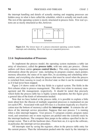 94 PROCESSES AND THREADS CHAP. 2
the interrupt handling and details of actually starting and stopping processes are
hidden away in what is here called the scheduler, which is actually not much code.
The rest of the operating system is nicely structured in process form. Few real sys-
tems are as nicely structured as this, however.
0 1 n – 2 n – 1
Scheduler
Processes
Figure 2-3. The lowest layer of a process-structured operating system handles
interrupts and scheduling. Above that layer are sequential processes.
2.1.6 Implementation of Processes
To implement the process model, the operating system maintains a table (an
array of structures), called the process table, with one entry per process. (Some
authors call these entries process control blocks.) This entry contains important
information about the process’ state, including its program counter, stack pointer,
memory allocation, the status of its open files, its accounting and scheduling infor-
mation, and everything else about the process that must be saved when the process
is switched from running to ready or blocked state so that it can be restarted later
as if it had never been stopped.
Figure 2-4 shows some of the key fields in a typical system. The fields in the
first column relate to process management. The other two relate to memory man-
agement and file management, respectively. It should be noted that precisely
which fields the process table has is highly system dependent, but this figure gives
a general idea of the kinds of information needed.
Now that we have looked at the process table, it is possible to explain a little
more about how the illusion of multiple sequential processes is maintained on one
(or each) CPU. Associated with each I/O class is a location (typically at a fixed lo-
cation near the bottom of memory) called the interrupt vector. It contains the ad-
dress of the interrupt service procedure. Suppose that user process 3 is running
when a disk interrupt happens. User process 3’s program counter, program status
word, and sometimes one or more registers are pushed onto the (current) stack by
the interrupt hardware. The computer then jumps to the address specified in the in-
terrupt vector. That is all the hardware does. From here on, it is up to the software,
in particular, the interrupt service procedure.
All interrupts start by saving the registers, often in the process table entry for
the current process. Then the information pushed onto the stack by the interrupt is
 