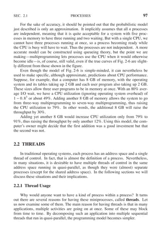 SEC. 2.1 PROCESSES 97
For the sake of accuracy, it should be pointed out that the probabilistic model
just described is only an approximation. It implicitly assumes that all n processes
are independent, meaning that it is quite acceptable for a system with five proc-
esses in memory to have three running and two waiting. But with a single CPU, we
cannot have three processes running at once, so a process becoming ready while
the CPU is busy will have to wait. Thus the processes are not independent. A more
accurate model can be constructed using queueing theory, but the point we are
making—multiprogramming lets processes use the CPU when it would otherwise
become idle—is, of course, still valid, even if the true curves of Fig. 2-6 are slight-
ly different from those shown in the figure.
Even though the model of Fig. 2-6 is simple-minded, it can nevertheless be
used to make specific, although approximate, predictions about CPU performance.
Suppose, for example, that a computer has 8 GB of memory, with the operating
system and its tables taking up 2 GB and each user program also taking up 2 GB.
These sizes allow three user programs to be in memory at once. With an 80% aver-
age I/O wait, we have a CPU utilization (ignoring operating system overhead) of
1 − 0. 83
or about 49%. Adding another 8 GB of memory allows the system to go
from three-way multiprogramming to seven-way multiprogramming, thus raising
the CPU utilization to 79%. In other words, the additional 8 GB will raise the
throughput by 30%.
Adding yet another 8 GB would increase CPU utilization only from 79% to
91%, thus raising the throughput by only another 12%. Using this model, the com-
puter’s owner might decide that the first addition was a good investment but that
the second was not.
2.2 THREADS
In traditional operating systems, each process has an address space and a single
thread of control. In fact, that is almost the definition of a process. Nevertheless,
in many situations, it is desirable to have multiple threads of control in the same
address space running in quasi-parallel, as though they were (almost) separate
processes (except for the shared address space). In the following sections we will
discuss these situations and their implications.
2.2.1 Thread Usage
Why would anyone want to have a kind of process within a process? It turns
out there are several reasons for having these miniprocesses, called threads. Let
us now examine some of them. The main reason for having threads is that in many
applications, multiple activities are going on at once. Some of these may block
from time to time. By decomposing such an application into multiple sequential
threads that run in quasi-parallel, the programming model becomes simpler.
 