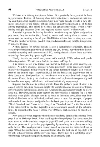 98 PROCESSES AND THREADS CHAP. 2
We have seen this argument once before. It is precisely the argument for hav-
ing processes. Instead, of thinking about interrupts, timers, and context switches,
we can think about parallel processes. Only now with threads we add a new ele-
ment: the ability for the parallel entities to share an address space and all of its data
among themselves. This ability is essential for certain applications, which is why
having multiple processes (with their separate address spaces) will not work.
A second argument for having threads is that since they are lighter weight than
processes, they are easier (i.e., faster) to create and destroy than processes. In
many systems, creating a thread goes 10–100 times faster than creating a process.
When the number of threads needed changes dynamically and rapidly, this proper-
ty is useful to have.
A third reason for having threads is also a performance argument. Threads
yield no performance gain when all of them are CPU bound, but when there is sub-
stantial computing and also substantial I/O, having threads allows these activities
to overlap, thus speeding up the application.
Finally, threads are useful on systems with multiple CPUs, where real paral-
lelism is possible. We will come back to this issue in Chap. 8.
It is easiest to see why threads are useful by looking at some concrete ex-
amples. As a first example, consider a word processor. Word processors usually
display the document being created on the screen formatted exactly as it will ap-
pear on the printed page. In particular, all the line breaks and page breaks are in
their correct and final positions, so that the user can inspect them and change the
document if need be (e.g., to eliminate widows and orphans—incomplete top and
bottom lines on a page, which are considered esthetically unpleasing).
Suppose that the user is writing a book. From the author’s point of view, it is
easiest to keep the entire book as a single file to make it easier to search for topics,
perform global substitutions, and so on. Alternatively, each chapter might be a sep-
arate file. However, having every section and subsection as a separate file is a real
nuisance when global changes have to be made to the entire book, since then hun-
dreds of files have to be individually edited, one at a time. For example, if propo-
sed standard xxxx is approved just before the book goes to press, all occurrences of
‘‘Draft Standard xxxx’’ have to be changed to ‘‘Standard xxxx’’ at the last minute.
If the entire book is one file, typically a single command can do all the substitu-
tions. In contrast, if the book is spread over 300 files, each one must be edited sep-
arately.
Now consider what happens when the user suddenly deletes one sentence from
page 1 of an 800-page book. After checking the changed page for correctness, he
now wants to make another change on page 600 and types in a command telling
the word processor to go to that page (possibly by searching for a phrase occurring
only there). The word processor is now forced to reformat the entire book up to
page 600 on the spot because it does not know what the first line of page 600 will
be until it has processed all the previous pages. There may be a substantial delay
before page 600 can be displayed, leading to an unhappy user.
 
