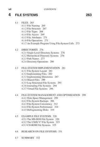 xii CONTENTS
4 FILE SYSTEMS 263
4.1 FILES 265
4.1.1 File Naming 265
4.1.2 File Structure 267
4.1.3 File Types 268
4.1.4 File Access 269
4.1.5 File Attributes 271
4.1.6 File Operations 271
4.1.7 An Example Program Using File-System Calls 273
4.2 DIRECTORIES 276
4.2.1 Single-Level Directory Systems 276
4.2.2 Hierarchical Directory Systems 276
4.2.3 Path Names 277
4.2.4 Directory Operations 280
4.3 FILE-SYSTEM IMPLEMENTATION 281
4.3.1 File-System Layout 281
4.3.2 Implementing Files 282
4.3.3 Implementing Directories 287
4.3.4 Shared Files 290
4.3.5 Log-Structured File Systems 293
4.3.6 Journaling File Systems 294
4.3.7 Virtual File Systems 296
4.4 FILE-SYSTEM MANAGEMENT AND OPTIMIZATION 299
4.4.1 Disk-Space Management 299
4.4.2 File-System Backups 306
4.4.3 File-System Consistency 312
4.4.4 File-System Performance 314
4.4.5 Defragmenting Disks 319
4.5 EXAMPLE FILE SYSTEMS 320
4.5.1 The MS-DOS File System 320
4.5.2 The UNIX V7 File System 323
4.5.3 CD-ROM File Systems 325
4.6 RESEARCH ON FILE SYSTEMS 331
4.7 SUMMARY 332
 