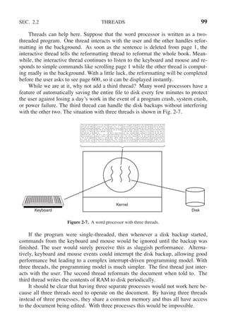 SEC. 2.2 THREADS 99
Threads can help here. Suppose that the word processor is written as a two-
threaded program. One thread interacts with the user and the other handles refor-
matting in the background. As soon as the sentence is deleted from page 1, the
interactive thread tells the reformatting thread to reformat the whole book. Mean-
while, the interactive thread continues to listen to the keyboard and mouse and re-
sponds to simple commands like scrolling page 1 while the other thread is comput-
ing madly in the background. With a little luck, the reformatting will be completed
before the user asks to see page 600, so it can be displayed instantly.
While we are at it, why not add a third thread? Many word processors have a
feature of automatically saving the entire file to disk every few minutes to protect
the user against losing a day’s work in the event of a program crash, system crash,
or power failure. The third thread can handle the disk backups without interfering
with the other two. The situation with three threads is shown in Fig. 2-7.
Kernel
Keyboard Disk
Four score and seven
years ago, our fathers
brought forth upon this
continent a new nation:
conceived in liberty,
and dedicated to the
proposition that all
men are created equal.
Now we are engaged
in a great civil war
testing whether that
nation, or any nation
so conceived and so
dedicated, can long
endure. We are met on
a great battlefield of
that war.
We have come to
dedicate a portion of
that field as a final
resting place for those
who here gave their
lives that this nation
might live. It is
altogether fitting and
proper that we should
do this.
But, in a larger sense,
we cannot dedicate, we
cannot consecrate we
cannot hallow this
ground. The brave
men, living and dead,
who struggled here
have consecrated it, far
above our poor power
to add or detract. The
world will little note,
nor long remember,
what we say here, but
it can never forget
what they did here.
It is for us the living,
rather, to be dedicated
here to the unfinished
work which they who
fought here have thus
far so nobly advanced.
It is rather for us to be
here dedicated to the
great task remaining
before us, that from
these honored dead we
take increased devotion
to that cause for which
they gave the last full
measure of devotion,
that we here highly
resolve that these dead
shall not have died in
vain that this nation,
under God, shall have
a new birth of freedom
and that government of
the people by the
people, for the people
Figure 2-7. A word processor with three threads.
If the program were single-threaded, then whenever a disk backup started,
commands from the keyboard and mouse would be ignored until the backup was
finished. The user would surely perceive this as sluggish performance. Alterna-
tively, keyboard and mouse events could interrupt the disk backup, allowing good
performance but leading to a complex interrupt-driven programming model. With
three threads, the programming model is much simpler. The first thread just inter-
acts with the user. The second thread reformats the document when told to. The
third thread writes the contents of RAM to disk periodically.
It should be clear that having three separate processes would not work here be-
cause all three threads need to operate on the document. By having three threads
instead of three processes, they share a common memory and thus all have access
to the document being edited. With three processes this would be impossible.
 