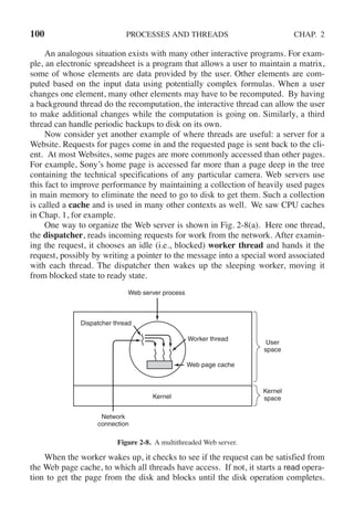 100 PROCESSES AND THREADS CHAP. 2
An analogous situation exists with many other interactive programs. For exam-
ple, an electronic spreadsheet is a program that allows a user to maintain a matrix,
some of whose elements are data provided by the user. Other elements are com-
puted based on the input data using potentially complex formulas. When a user
changes one element, many other elements may have to be recomputed. By having
a background thread do the recomputation, the interactive thread can allow the user
to make additional changes while the computation is going on. Similarly, a third
thread can handle periodic backups to disk on its own.
Now consider yet another example of where threads are useful: a server for a
Website. Requests for pages come in and the requested page is sent back to the cli-
ent. At most Websites, some pages are more commonly accessed than other pages.
For example, Sony’s home page is accessed far more than a page deep in the tree
containing the technical specifications of any particular camera. Web servers use
this fact to improve performance by maintaining a collection of heavily used pages
in main memory to eliminate the need to go to disk to get them. Such a collection
is called a cache and is used in many other contexts as well. We saw CPU caches
in Chap. 1, for example.
One way to organize the Web server is shown in Fig. 2-8(a). Here one thread,
the dispatcher, reads incoming requests for work from the network. After examin-
ing the request, it chooses an idle (i.e., blocked) worker thread and hands it the
request, possibly by writing a pointer to the message into a special word associated
with each thread. The dispatcher then wakes up the sleeping worker, moving it
from blocked state to ready state.
Dispatcher thread
Worker thread
Web page cache
Kernel
Network
connection
Web server process
User
space
Kernel
space
Figure 2-8. A multithreaded Web server.
When the worker wakes up, it checks to see if the request can be satisfied from
the Web page cache, to which all threads have access. If not, it starts a read opera-
tion to get the page from the disk and blocks until the disk operation completes.
 