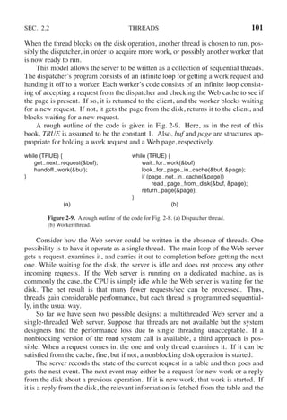 SEC. 2.2 THREADS 101
When the thread blocks on the disk operation, another thread is chosen to run, pos-
sibly the dispatcher, in order to acquire more work, or possibly another worker that
is now ready to run.
This model allows the server to be written as a collection of sequential threads.
The dispatcher’s program consists of an infinite loop for getting a work request and
handing it off to a worker. Each worker’s code consists of an infinite loop consist-
ing of accepting a request from the dispatcher and checking the Web cache to see if
the page is present. If so, it is returned to the client, and the worker blocks waiting
for a new request. If not, it gets the page from the disk, returns it to the client, and
blocks waiting for a new request.
A rough outline of the code is given in Fig. 2-9. Here, as in the rest of this
book, TRUE is assumed to be the constant 1. Also, buf and page are structures ap-
propriate for holding a work request and a Web page, respectively.
while (TRUE) { while (TRUE) {
get next request(&buf); wait for work(&buf)
handoff work(&buf); look for page in cache(&buf, &page);
} if (page not in cache(&page))
read page from disk(&buf, &page);
return page(&page);
}
(a) (b)
Figure 2-9. A rough outline of the code for Fig. 2-8. (a) Dispatcher thread.
(b) Worker thread.
Consider how the Web server could be written in the absence of threads. One
possibility is to have it operate as a single thread. The main loop of the Web server
gets a request, examines it, and carries it out to completion before getting the next
one. While waiting for the disk, the server is idle and does not process any other
incoming requests. If the Web server is running on a dedicated machine, as is
commonly the case, the CPU is simply idle while the Web server is waiting for the
disk. The net result is that many fewer requests/sec can be processed. Thus,
threads gain considerable performance, but each thread is programmed sequential-
ly, in the usual way.
So far we have seen two possible designs: a multithreaded Web server and a
single-threaded Web server. Suppose that threads are not available but the system
designers find the performance loss due to single threading unacceptable. If a
nonblocking version of the read system call is available, a third approach is pos-
sible. When a request comes in, the one and only thread examines it. If it can be
satisfied from the cache, fine, but if not, a nonblocking disk operation is started.
The server records the state of the current request in a table and then goes and
gets the next event. The next event may either be a request for new work or a reply
from the disk about a previous operation. If it is new work, that work is started. If
it is a reply from the disk, the relevant information is fetched from the table and the
 