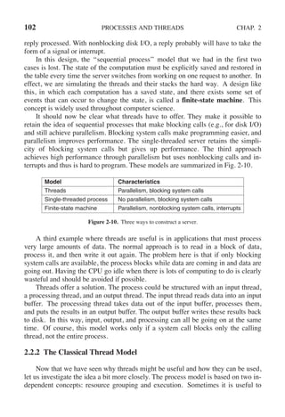 102 PROCESSES AND THREADS CHAP. 2
reply processed. With nonblocking disk I/O, a reply probably will have to take the
form of a signal or interrupt.
In this design, the ‘‘sequential process’’ model that we had in the first two
cases is lost. The state of the computation must be explicitly saved and restored in
the table every time the server switches from working on one request to another. In
effect, we are simulating the threads and their stacks the hard way. A design like
this, in which each computation has a saved state, and there exists some set of
events that can occur to change the state, is called a finite-state machine. This
concept is widely used throughout computer science.
It should now be clear what threads have to offer. They make it possible to
retain the idea of sequential processes that make blocking calls (e.g., for disk I/O)
and still achieve parallelism. Blocking system calls make programming easier, and
parallelism improves performance. The single-threaded server retains the simpli-
city of blocking system calls but gives up performance. The third approach
achieves high performance through parallelism but uses nonblocking calls and in-
terrupts and thus is hard to program. These models are summarized in Fig. 2-10.
Model Characteristics
Threads Parallelism, blocking system calls
Single-threaded process No parallelism, blocking system calls
Finite-state machine Parallelism, nonblocking system calls, interrupts
Figure 2-10. Three ways to construct a server.
A third example where threads are useful is in applications that must process
very large amounts of data. The normal approach is to read in a block of data,
process it, and then write it out again. The problem here is that if only blocking
system calls are available, the process blocks while data are coming in and data are
going out. Having the CPU go idle when there is lots of computing to do is clearly
wasteful and should be avoided if possible.
Threads offer a solution. The process could be structured with an input thread,
a processing thread, and an output thread. The input thread reads data into an input
buffer. The processing thread takes data out of the input buffer, processes them,
and puts the results in an output buffer. The output buffer writes these results back
to disk. In this way, input, output, and processing can all be going on at the same
time. Of course, this model works only if a system call blocks only the calling
thread, not the entire process.
2.2.2 The Classical Thread Model
Now that we have seen why threads might be useful and how they can be used,
let us investigate the idea a bit more closely. The process model is based on two in-
dependent concepts: resource grouping and execution. Sometimes it is useful to
 